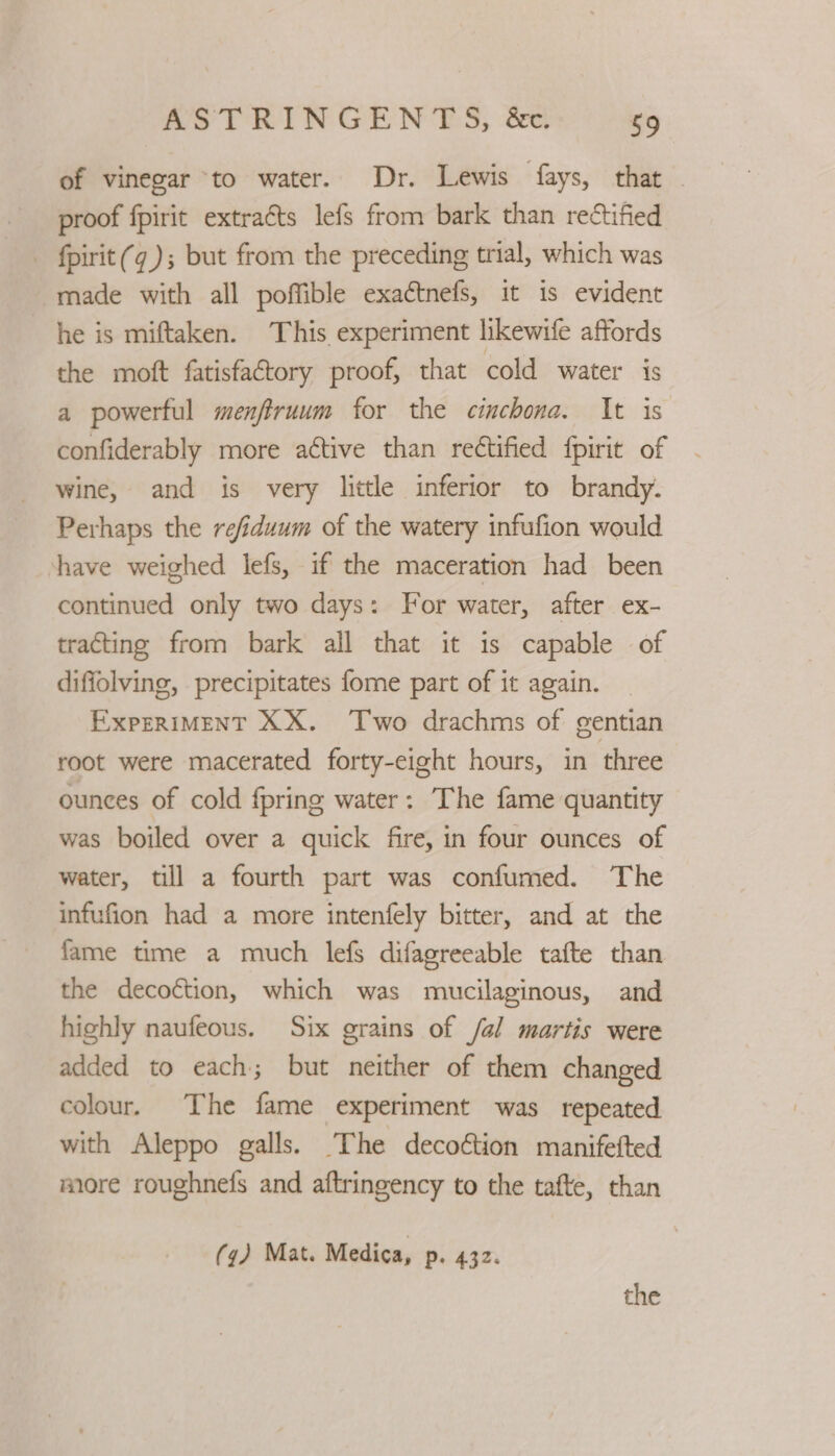 of vinegar to water. Dr. Lewis fays, that . proof fpirit extraéts lefs from bark than rectified _ fpirit(¢); but from the preceding trial, which was made with all poffible exactnefs, it is evident he is miftaken. This experiment likewife affords the moft fatisfactory proof, that cold water is a powerful menftruum for the cinchona. It is confiderably more active than rectified fpirit of wine, and is very little inferior to brandy. Perhaps the refiduum of the watery infufion would have weighed lefs, if the maceration had been continued only two days: For water, after ex- tracting from bark all that it is capable of diffolving, precipitates fome part of it again. EXPERIMENT XX. Two drachms of gentian root were macerated forty-eight hours, in three ounces of cold fpring water: The fame quantity was boiled over a quick fire, in four ounces of water, till a fourth part was confumed. The infufion had a more intenfely bitter, and at the fame time a much lefs difagreeable tafte than the decoétion, which was mucilaginous, and highly naufeous. Six grains of /al martis were added to each; but neither of them changed colour. The fame experiment was repeated with Aleppo galls. The decoftion manifefted more roughnefs and aftringency to the tafte, than (q) Mat. Medica, p. 432.