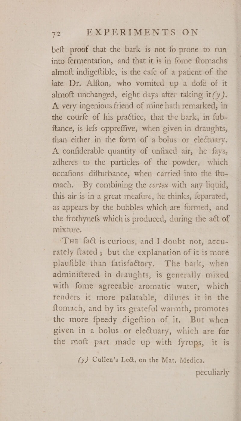 beft proof that the bark is not fo prone to run into fermentation, and that it is in fome ftomachs almoft indigeftible, is the cafe of a patient of the late Dr. Alfton, who vomited up a dofe of it almoft unchanged, eight days after taking it(y). A very ingenious friend of mine hath remarked, in the courfe of his practice, that the bark, in fub- ftance, is lefs oppreffive, when given in draughts, than either in the form of a bolus or electuary. A confiderable quantity of unfixed air, he fays, adheres to the particles. of the powder, which occafions difturbance, when carried into the fto- mach. By combining the cortex with any liquid, . this air is in a great meafure, he thinks, feparated, as appears by the bubbles which are formed, and the frothynefs which is produced, during the act of mixture. ‘Tue fact is curious, and I doubt not, accu- rately {tated ; but the explanation of it 1s more plaufible than fatisfatory. The bark, when adminiftered in draughts, is generally mixed with fome agreeable aromatic water, which renders it more palatable, dilutes it in the {tomach, and by its grateful warmth, promotes the more fpeedy digeftion of it. But when given in a bolus or eleCtuary, which are for the moft part made up with fyrups, it is (y) Cullen’s Le&amp;, on the Mat. Medica. | peculiarly