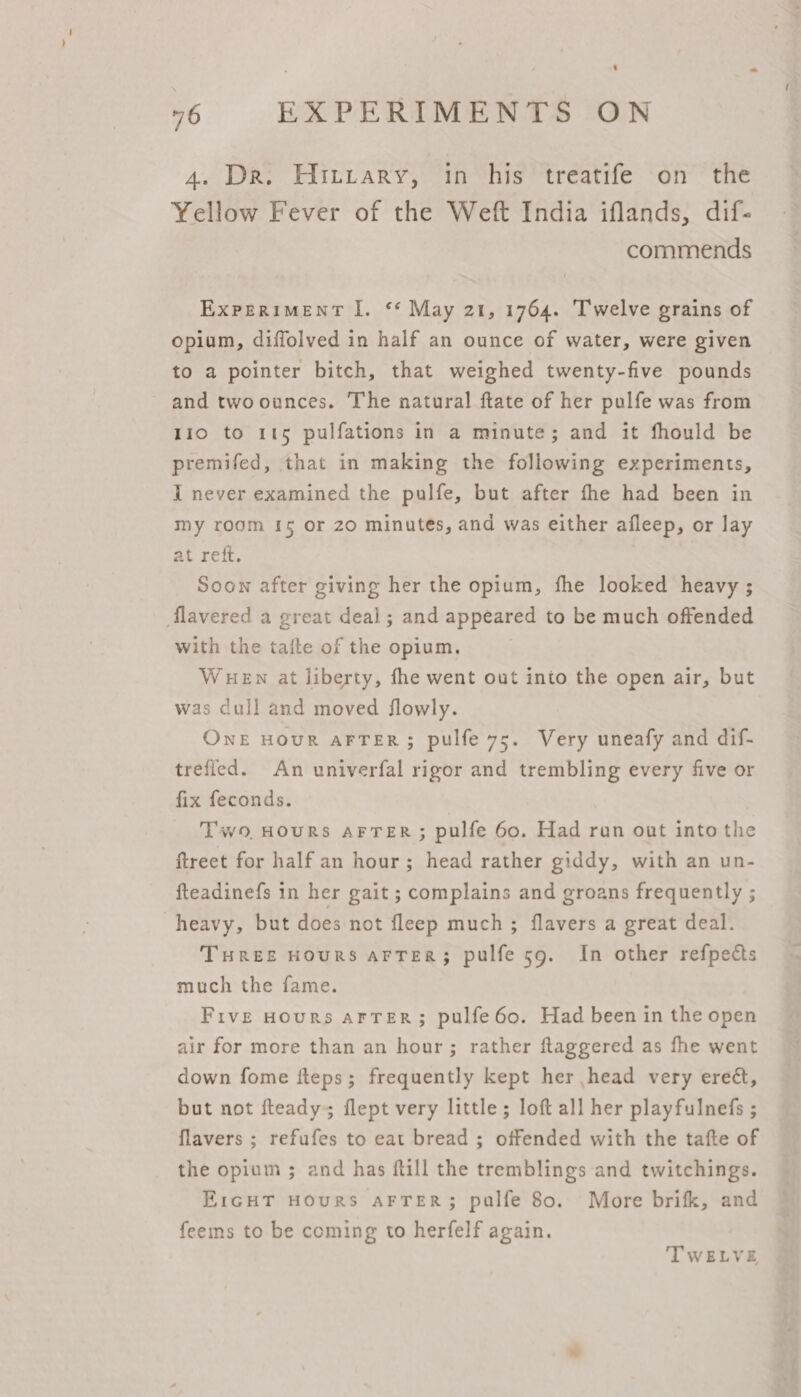 4. Dr. Hitrary, in his treatife on the Yellow Fever of the Weft India iflands, dif- commends EXPERIMENT I. ‘* May 21, 1764. Twelve grains of opium, diffolved in half an ounce of water, were given to a pointer bitch, that weighed twenty-five pounds and twoounces. The natural ftate of her pulfe was from 110 to 115 pulfations in a minute; and it fhould be premifed, that in making the following experiments, I never examined the pulfe, but after the had been in my room {5 or 20 minutes, and was either afleep, or lay at reft. Soon after giving her the opium, fhe looked heavy ; flavered a great deal ; and appeared to be much offended with the taite of the opium. WEN at liberty, fhe went out into the open air, but was dull and moved flowly. ONE HOUR AFTER; pulfe 75. Very uneafy and dif- trefled. An univerfal rigor and trembling every five or fix feconds. Two, HouRS AFTER; pulfe 60. Had run out into the ftreet for half an hour; head rather giddy, with an un- fteadinefs in her gait ; complains and groans frequently ; heavy, but does not fleep much ; flavers a great deal. THREE HouRS AFTER; pulfe 59. In other refpects much the fame. Five Hours arTer; pulfe6o. Had been in the open air for more than an hour; rather ftaggered as fhe went down fome fteps; frequently kept her head very ereé&amp;, but not fteady; flept very little; loft all her playfulnefs ; flavers ; refufes to eat bread ; offended with the tafte of the opium ; and has ftill the tremblings and twitchings. E1cgHT HouRS AFTER; palfe 80. More brifk, and feems to be coming to herfelf again. TWELVE