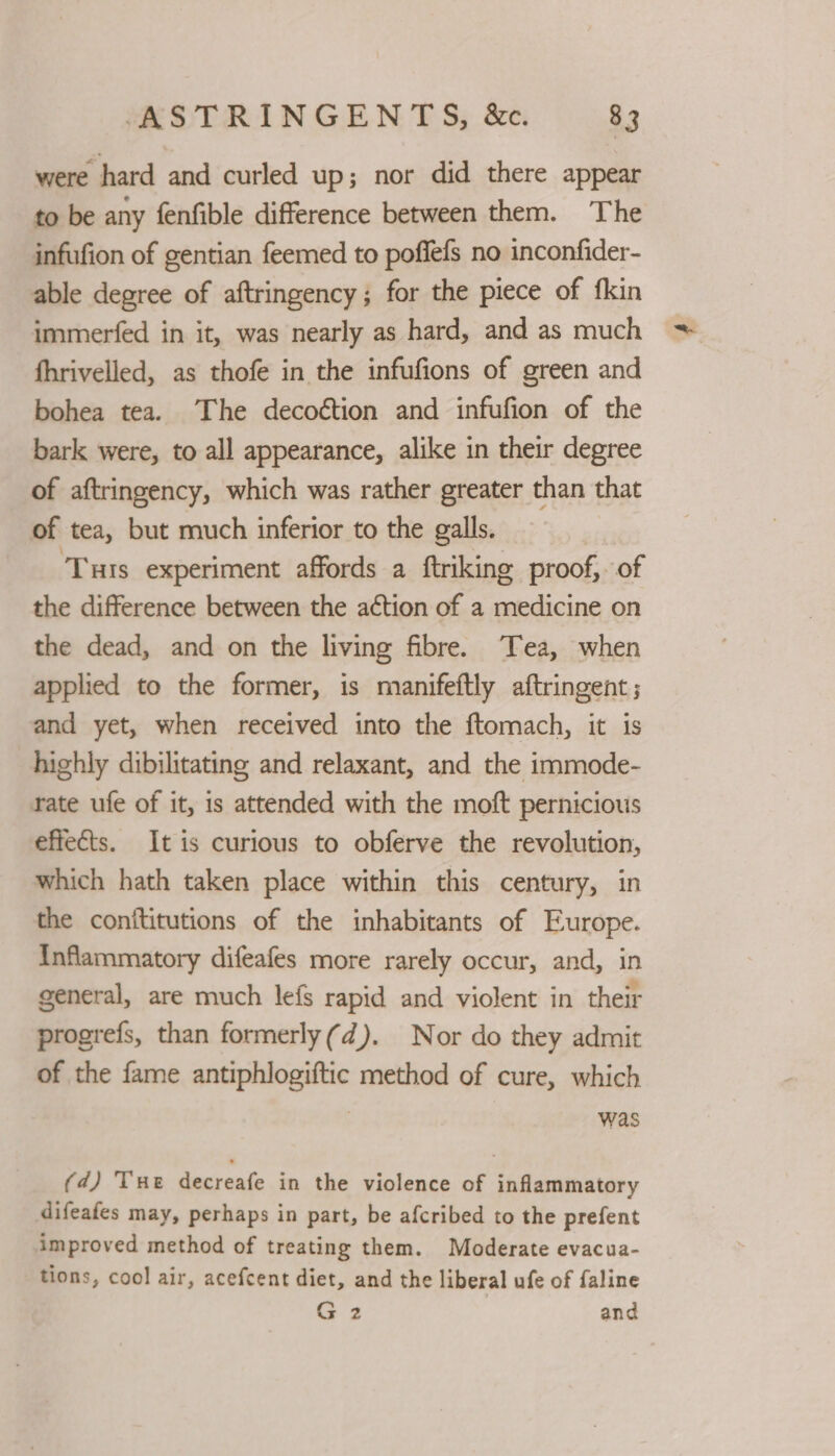 were hard and curled up; nor did there appear to be any fenfible difference between them. The infufion of gentian feemed to poffefs no inconfider- able degree of aftringency; for the piece of fkin immerfed in it, was nearly as hard, and as much fhrivelled, as thofe in the infufions of green and bohea tea. The decoétion and infufion of the bark were, to all appearance, alike in their degree of aftringency, which was rather greater than that of tea, but much inferior to the galls. ‘Tuts experiment affords a ftriking proof, of the difference between the action of a medicine on the dead, and on the living fibre. Tea, when applied to the former, is manifeftly aftringent ; and yet, when received into the ftomach, it is highly dibilitating and relaxant, and the immode- rate ufe of it, is attended with the moft pernicious effects. It is curious to obferve the revolution, which hath taken place within this century, in the conititutions of the inhabitants of Europe. {Inflammatory difeafes more rarely occur, and, in general, are much lefs rapid and violent in their progrefs, than formerly(d). Nor do they admit of the fame antiphlogiftic method of cure, which | was (d) Tue decreafe in the violence of inflammatory difeafes may, perhaps in part, be afcribed to the prefent improved method of treating them. Moderate evacua- tions, cool air, acefcent diet, and the liberal ufe of faline G3 and
