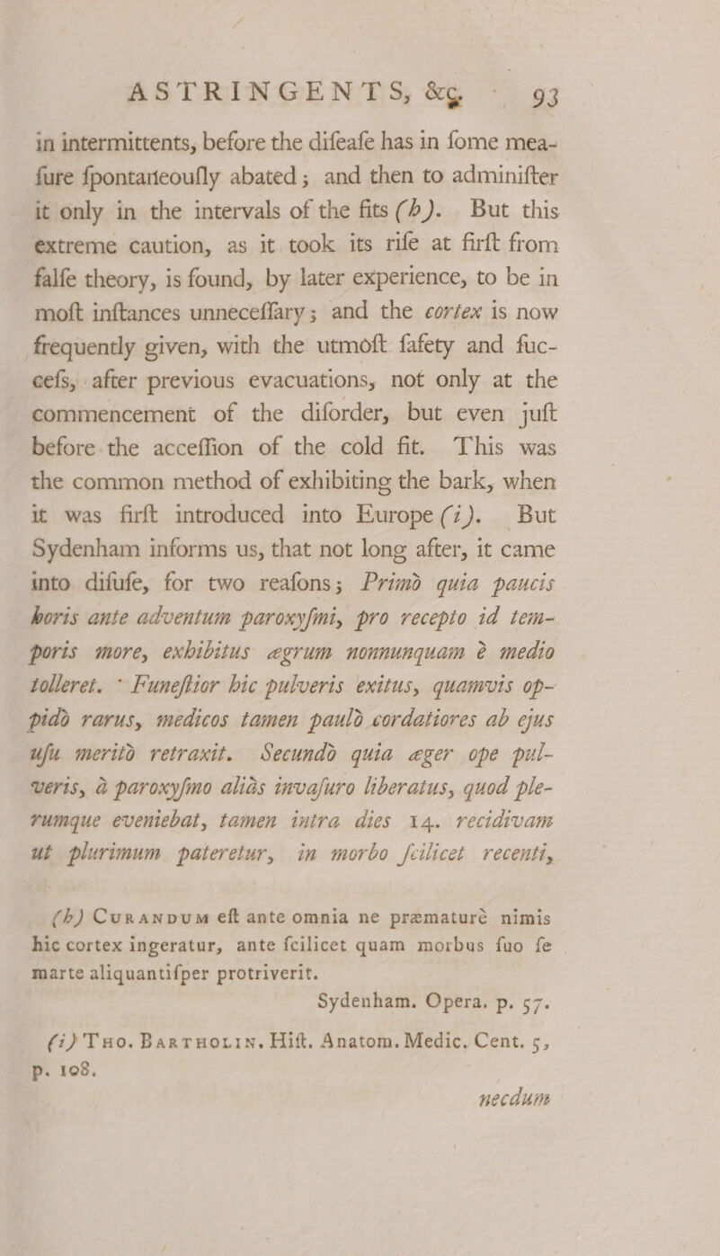 in intermittents, before the difeafe has in fome mea- fure {pontarieoufly abated ; and then to adminifter it only in the intervals of the fits(4). But this extreme caution, as it took its rife at firft from falfe theory, is found, by later experience, to be in moft inftances unneceffary ; and the cortex is now frequently given, with the utmoft fafety and fuc- cefs, after previous evacuations, not only at the commencement of the diforder, but even juft before the acceffion of the cold fit. This was the common method of exhibiting the bark, when it was firft introduced into Europe (i). But Sydenham informs us, that not long after, it came into difufe, for two reafons; Primd quia paucis horis ante adventum paroxyfmi, pro recepto id tem- poris more, exhibitus egrum nonnunquam 2 medio tolleret. ~ Funeftior bic pulveris exitus, quamvis op~ pido rarus, medicos tamen paulo cordatiores ab ejus ufu merito retraxit. Secundd quia eger ope pul- veris, &amp; paroxy/mo alias invafuro liberatus, quod ple- rumque eveniebat, tamen intra dies 14. recidivam ut plurimum pateretur, in morbo fcilicet recentt, (4) Curanpvum eft ante omnia ne premature nimis hic cortex ingeratur, ante fcilicet quam morbus fuo fe marte aliquantifper protriverit. Sydenham. Opera. p. 57. (7) THo. BarTuouin. Hift. Anatom. Medic. Cent. 5, p. 108. necdum