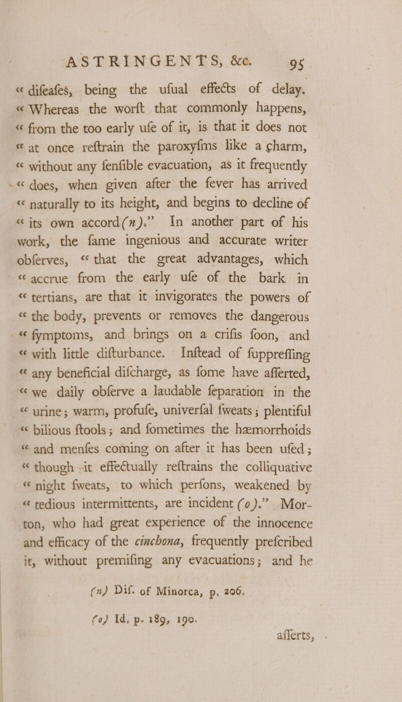 / « difeafes, being the ufual effects of delay. «¢ Whereas the worft that commonly happens, << from the too early ufe of it, is that it does not « at once reftrain the paroxyfms like a charm, « without any fenfible evacuation, as it frequently « does, when given after the fever has arrived ‘« naturally to its height, and begins to decline of < its own accord(#).” In another part of his work, the fame ingenious and accurate writer obferves, “that the great advantages, which «accrue from the early ufe of the bark in “ tertians, are that it invigorates the powers of ‘‘ the body, prevents or removes the dangerous « with little difturbance. Inftead of fuppreffing « any beneficial difcharge, as fome have afferted, «we daily obferve a laudable feparation in the “ urine; warm, profufe, univerfal fweats ; plentiful « bilious ftools ; and fometimes the hemorrhoids « and menfes coming on after it has been ufed; «though «it effectually reftrains the colliquative « night fweats, to which perfons, weakened by « tedious intermittents, are incident (0).” Mor- ton, who had great experience of the innocence and efficacy of the cinchona, frequently prefcribed it, without premifing any evacuations; and he (2) Dif. of Minorca, p. 206. fo) Id, p. 189, 199. aflerts,