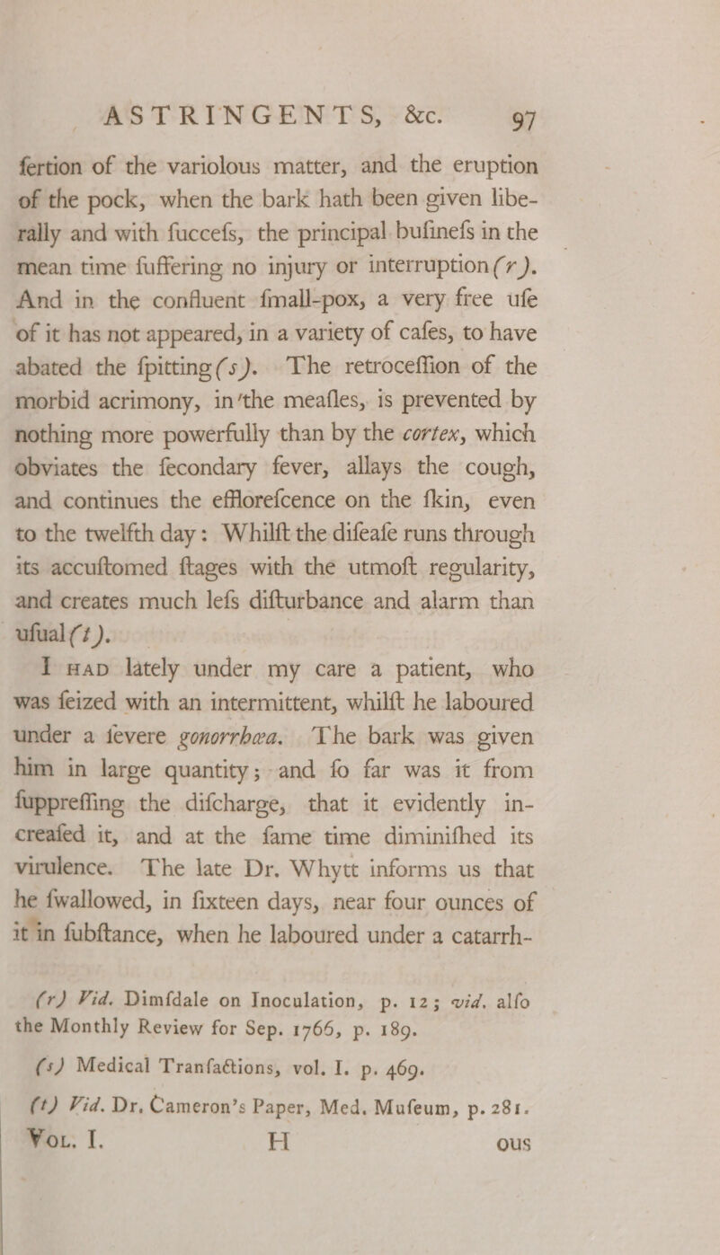 fertion of the variolous matter, and the eruption of the pock, when the bark hath been given libe- rally and with fuccefs, the principal. bufinefs in the mean time fuffering no injury or interruption(r ). And in the confluent fmall-pox, a very free ufe of it has not appeared, in a variety of cafes, to have abated the fpitting(s). The retroceffion of the morbid acrimony, in’the meafles, is prevented by nothing more powerfully than by the cortex, which obviates the fecondary fever, allays the cough, and continues the efflorefcence on the fkin, even to the twelfth day: Whilft the difeafe runs through its accuftomed ftages with the utmoft recularity, and creates much lefs difturbance and alarm than —ufual(t). | I wap lately under my care a patient, who was feized with an intermittent, whilft he laboured under a fevere gonorrhea. The bark was given him in large quantity; and fo far was it from fuppreffine the difcharge, that it evidently in- creaied it, and at the fame time diminifhed its virulence. The late Dr. Whytt informs us that he {wallowed, in fixteen days, near four ounces of it in fubftance, when he laboured under a catarrh- (r) Vid. Dimfdale on Inoculation, p. 12; wid. alfo the Monthly Review for Sep. 1766, p. 189. (s) Medical Tranfaétions, vol. I. p. 469. (t) Vid. Dr, Cameron’s Paper, Med. Mufeum, p. 281. Vor. I, H ous