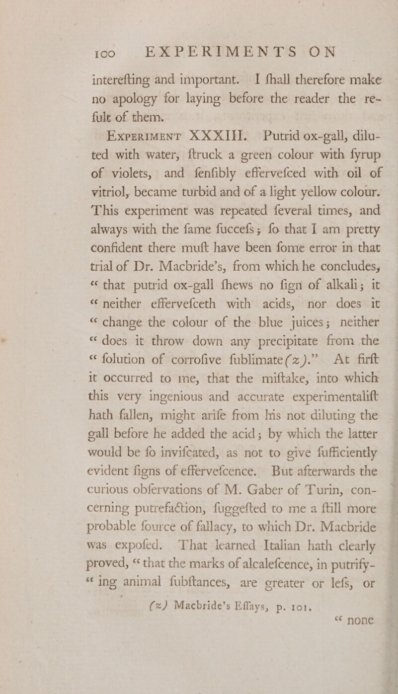 1o)6|O€. BAPE REET PON interefting and important. I fhall therefore make no apology for laying before the reader the re- fult of them. ExpeRIMenT XX XIII. Putrid ox-gall, dilu- ted with water, ftruck a green colour with fyrup of violets, and fenfibly effervefced with oil of vitriol, became turbid and of a light yellow colour. This experiment was repeated feveral times, and always with the fame fuccefs; fo that I am pretty confident there muft have been fome error in that trial of Dr. Macbride’s, from which he concludes, “ that putrid ox-gall fhews no fign of alkali; it “neither effervefceth with acids, nor does it “ change the colour of the blue juices; neither “ does it throw down any precipitate from the folution of corrofive fublimate(z).” At firft it occurred to me, that the miftake, into which this very ingenious and accurate experimentalift hath fallen, might arife from his not diluting the gall before he added the acid; by which the latter would be fo invifcated, as not to give fufficiently evident figns of effervefcence. But afterwards the curious obfervations of M. Gaber of Turin, con- cerning putrefaction, fuggefted to me a ftill more probable fource of fallacy, to which Dr. Macbride was expofed. That learned Italian hath clearly proved, “ that the marks of alcalefcence, in putrify- “ing animal fubftances, are creater or lefs, or (=) Macbride’s Effays, p. 101. “ none