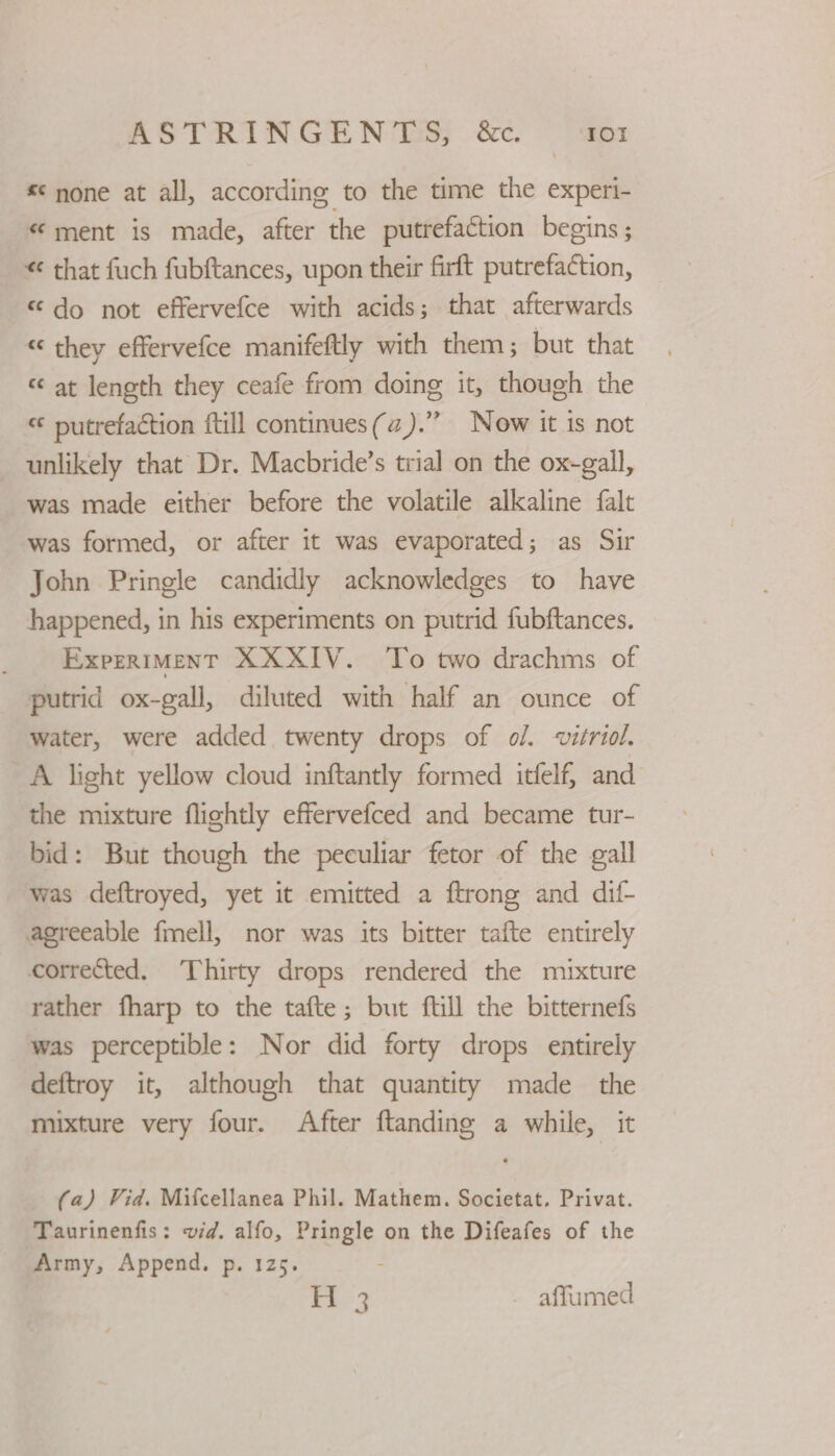 *¢ none at all, according to the time the experi- “ment is made, after the putrefaction begins; “ that fuch fubftances, upon their firft putrefaction, “do not effervefce with acids; that afterwards « they effervefce manifeftly with them; but that «at length they ceafe from doing it, though the “ putrefaction ftill continues(az).” Now it is not unlikely that Dr. Macbride’s trial on the ox-gall, was made either before the volatile alkaline {alt was formed, or after it was evaporated; as Sir John Pringle candidly acknowledges to have happened, in his experiments on putrid fubftances. Experiment XXXIV. To two drachms of putrid ox-gall, diluted with half an ounce of water, were added twenty drops of o/. vitriol. A light yellow cloud inftantly formed itfelf, and the mixture flightly effervefced and became tur- bid: But though the peculiar fetor of the gall was deftroyed, yet it emitted a ftrong and dif- agreeable fmell, nor was its bitter tafte entirely corrected. ‘Thirty drops rendered the mixture rather fharp to the tafte; but ftill the bitternefs was perceptible: Nor did forty drops entirely deftroy it, although that quantity made the mixture very four. After ftanding a while, it (a) Vid. Mifcellanea Phil. Mathem. Societat. Privat. Taurinenfis: vid. alfo, Pringle on the Difeafes of the Army, Append. p. 125. H 3 - affumed