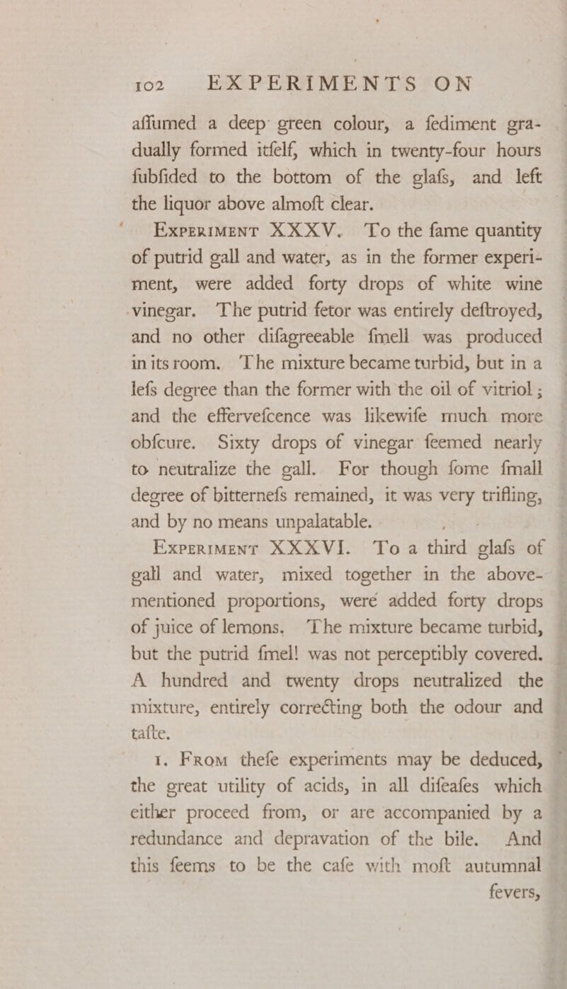 afflumed a deep: green colour, a fediment gra- dually formed itfelf, which in twenty-four hours fubfided to the bottom of the glafs, and left the liquor above almoft clear. | ExpeRIMENT XXXV. To the fame quantity of putrid gall and water, as in the former experi- ment, were added forty drops of white wine vinegar. ‘The putrid fetor was entirely deftroyed, and no other difagreeable fmell was produced initsroom. ‘The mixture became turbid, but in a lefs degree than the former with the oil of vitriol ; and the effervefcence was likewife much more obfcure. Sixty drops of vinegar feemed nearly to neutralize the gall. For though fome fmall degree of bitternefs remained, it was very trifling, and by no means unpalatable. | ExpreriMent XXXVI. To a third glafs of gall and water, mixed together in the above- mentioned proportions, were added forty drops of juice of lemons, The mixture became turbid, — but the putrid fmel! was not perceptibly covered. — A hundred and twenty drops neutralized the mixture, entirely correcting both the odour and — tafte. 1. From thefe experiments may be deduced, ~ the great utility of acids, in all difeafes which either proceed from, or are accompanied by a redundance and depravation of the bile. And this feems to be the cafe with moft autumnal fevers,