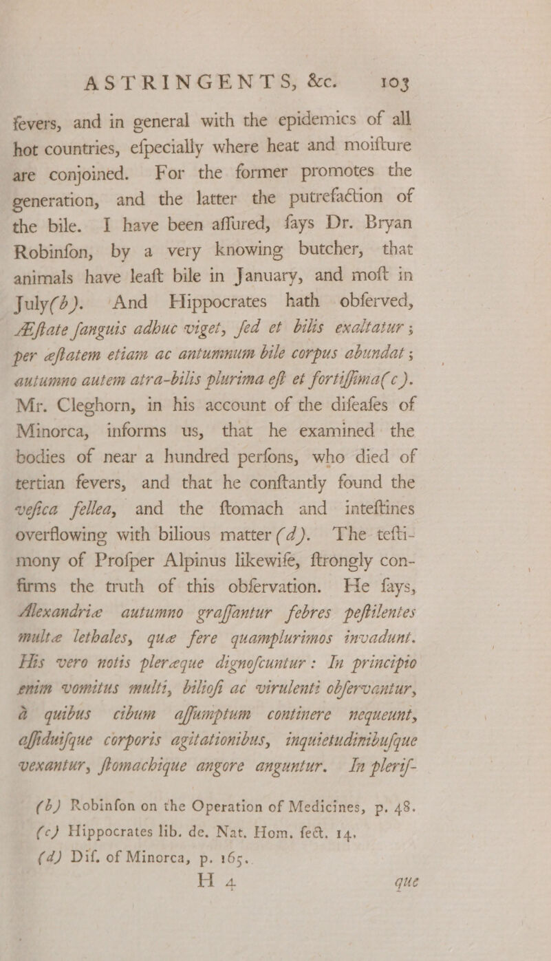 fevers, and in general with the epidemics of all hot countries, efpecially where heat and moifture are conjoined. For the former promotes the generation, and the latter the putrefaction of the bile. I have been affured, fays Dr. Bryan Robinfon, by a very knowing butcher, that animals have leaft bile in January, and moft in July(). And Hippocrates hath obferved, AE fate fanguis adbuc viget, fed et biks exaltatur ; per eftatem etiam ac antumnum bile corpus abundat ; autumno autem atra-bilis plurima eft et fortiffima(c ). Mr. Cleghorn, in his account of the difeafes of Minorca, informs us, that he examined the bodies of near a hundred perfons, who died of tertian fevers, and that he conftantly found the vefica fellea, and the ftomach and _ inteftines overflowing with bilious matter(d). The tefti- mony of Profper Alpinus likewife, ftrongly con- firms the truth of this obfervation. He fays, Alexandrie autumno graffantur febres peftilentes multe lethales, que fere quamplurimos invadunt. His vero notis plereque dignofcuntur: In principio enim vomitus multi, bilioi ac virulenti obfervantur, a quibus cibum affumpitum continere mequeunt, affiduifque corporis agitationibus, inquietudinibufque vexantur, flomachique angore anguntur. In plerif- (6) Robinfon on the Operation of Medicines, p. 48. (c) Hippocrates lib. de. Nat. Hom, fee. 14, (4) Dif. of Minorca, p. 16s. 6 ae que