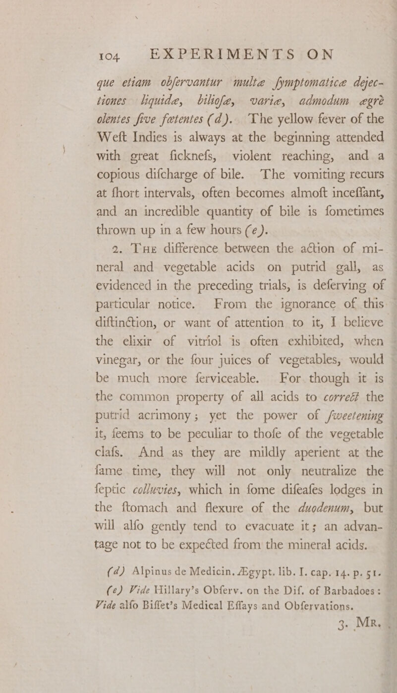 que etiam obfervantur multe fymptomatice dejec- tiones liquide, bilofe, varie, admodum egreé olentes five fetentes (d). The yellow fever of the Welt Indies is always at the beginning attended with great ficknefs, violent reaching, and a copious difcharge of bile. The vomiting recurs at fhort intervals, often becomes almoft inceffant, and an incredible quantity of bile is fometimes thrown up in a few hours (e). 2. Tue difference between the action of mi- neral and vegetable acids on putrid gall, as evidenced in the preceding trials, is deferving of particular notice. From the ignorance of this. diftinétion, or want of attention to it, I believe the elixir of vitriol is often exhibited, when — vinegar, or the four juices of vegetables, would — be much more ferviceable. For. though it is the common property of all acids to correé the putrid acrimony; yet the power of /weetening — it, feems to be peculiar to thofe of the vegetable clafs. And as they are mildly aperient at the fame time, they will not only neutralize the feptic colluvies, which in fome difeafes lodges in — the ftomach and flexure of the duodenum, but — will alfo gently tend to evacuate it; an advan- tage not to be expected from the mineral acids. (4) Alpinus de Medicin. Agypt. lib. I. cap. 14. p. gt. (¢) Vide Hillary’s Obferv. on the Dif. of Barbadoes: Vide alfo Biffet’s Medical Effays and Obfervations. 3. MR,@