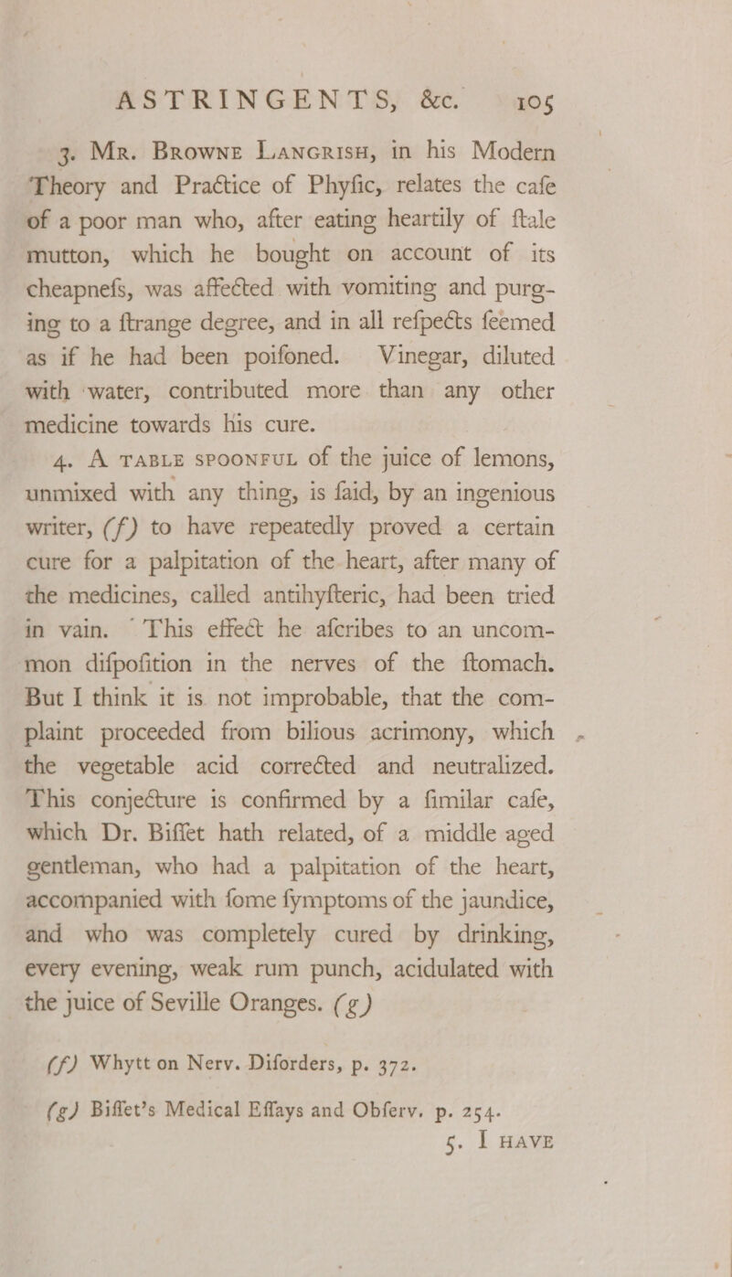 3. Mr. Browne Lancrisu, in his Modern Theory and Praétice of Phyfic, relates the cafe of a poor man who, after eating heartily of ftale mutton, which he bought on account of its cheapnefs, was affected with vomiting and purg- ing to a ftrange degree, and in all refpects feemed as if he had been poifoned. Vinegar, diluted with ‘water, contributed more than any other medicine towards his cure. 4. A TABLE SPOONFUL of the juice of lemons, unmixed with any thing, is faid, by an ingenious writer, (f) to have repeatedly proved a certain cure for a palpitation of the-heart, after many of the medicines, called antihyfteric, had been tried in vain. This effect he afcribes to an uncom- mon difpofition in the nerves of the ftomach. But I think it is not improbable, that the com- plaint proceeded from bilious acrimony, which , the vegetable acid corrected and neutralized. This conjecture is confirmed by a fimilar cafe, which Dr. Biffet hath related, of a middle aged gentleman, who had a palpitation of the heart, accompanied with fome fymptoms of the jaundice, and who was completely cured by drinking, every evening, weak rum punch, acidulated with the juice of Seville Oranges. (¢) (f) Whytt on Nerv. Diforders, p. 372. (g) Biffet’s Medical Effays and Obferv. p. 254. 5. I HAVE