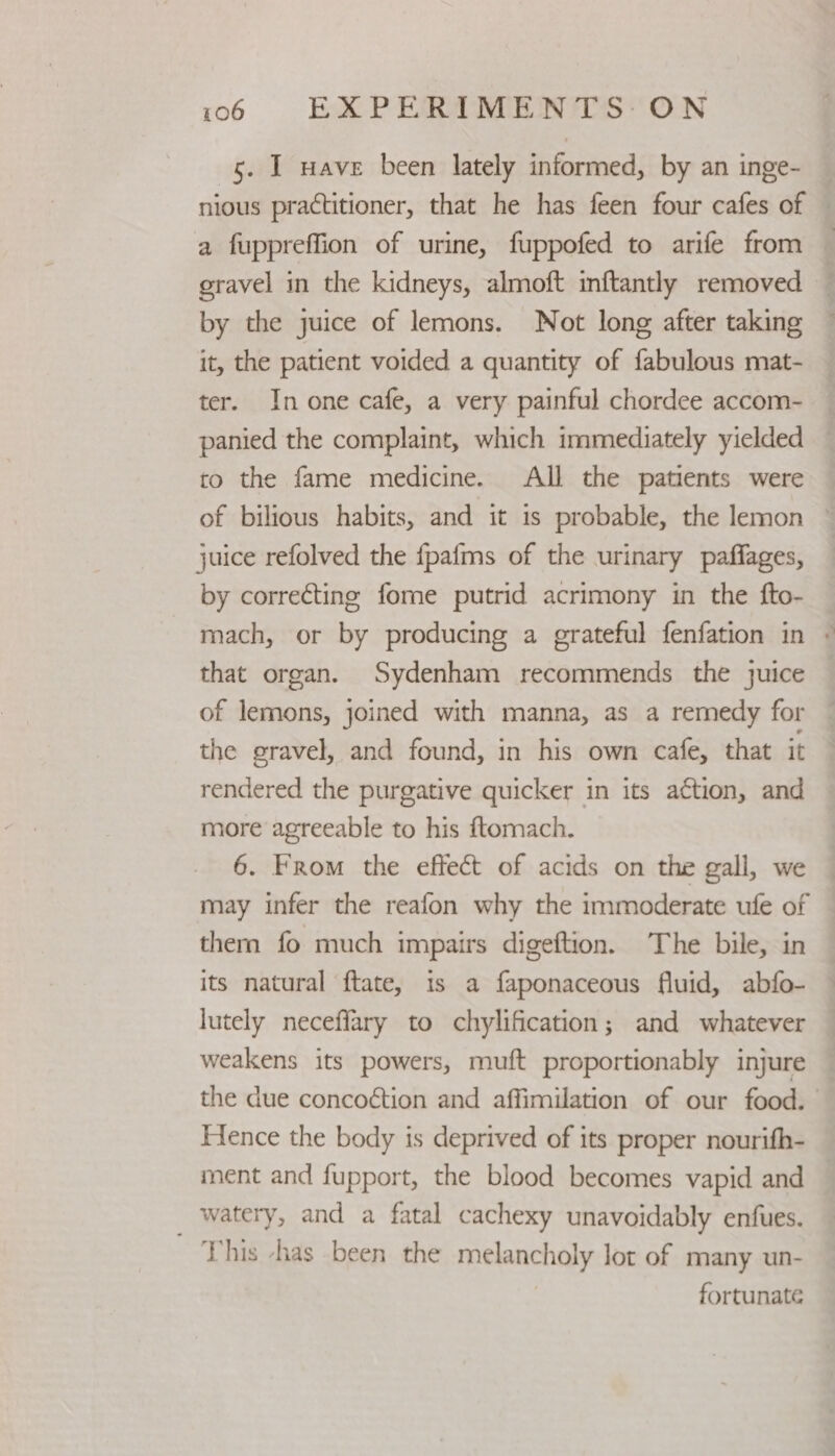 5. I nave been lately informed, by an inge- a fuppreffion of urine, fuppofed to arife from by the juice of lemons. Not long after taking it, the patient voided a quantity of fabulous mat- ter. In one cafe, a very painful chordee accom- panied the complaint, which immediately yielded to the fame medicine. All the patients were juice refolved the {pafms of the urinary paffages, by correcting fome putrid acrimony in the fto- that organ. Sydenham recommends the juice of lemons, joined with manna, as a remedy for the gravel, and found, in his own cafe, that it rendered the purgative quicker in its action, and more agreeable to his ftomach. 6. From the effect of acids on the gall, we may infer the reafon why the immoderate ufe of them fo much impairs digeftion. The bile, in its natural ftate, 1s a faponaceous fluid, abfo- lutely neceffary to chylification; and whatever weakens its powers, muft proportionably injure Hence the body is deprived of its proper nourifh- ment and fupport, the blood becomes vapid and _ watery, and a fatal cachexy unavoidably enfues. This -has been the melancholy lot of many un- fortunate A