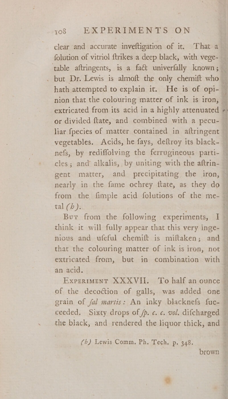 clear and accurate inveftigation of it. That a folution of vitriol {trikes a deep black, with vege- . but Dr. Lewis is almoft the only chemift who hath attempted to explain it. He is of opi- nion that the colouring matter of ink is iron, or divided ftate, and combined with a pecu- vegetables. Acids, he fays, deftrey its black- cles; and alkalis, by uniting with the aftrin- nearly in the fame ochrey ftate, as they do tal (/). think it will fully appear that this very inge- an acid. of the decoction of galls, was added one ceeded. Sixty drops of /p. ¢. ¢. vol. difcharged (/) Lewis Comm. Ph. Tech. p. 348.