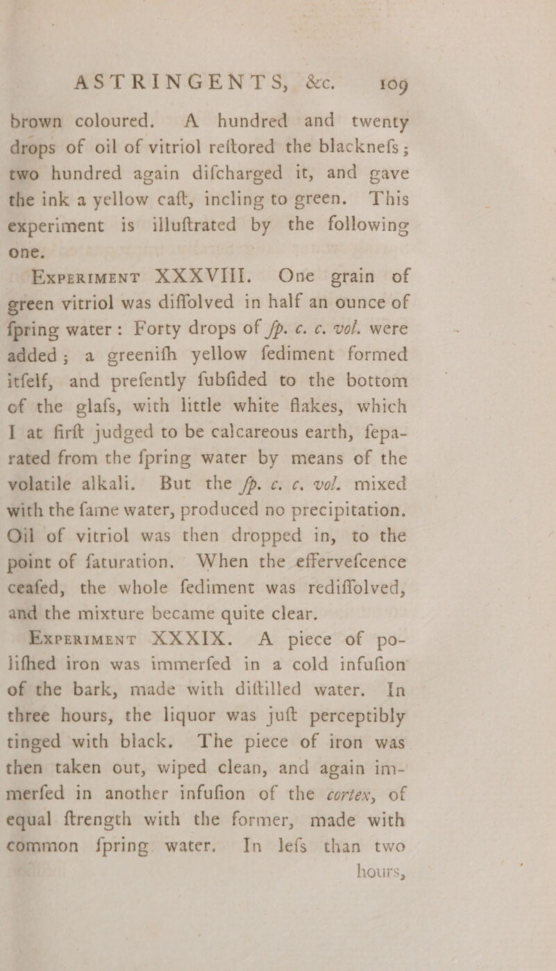 brown coloured. A hundred and twenty drops of oil of vitriol reftored the blacknefs ; two hundred again difcharged it, and gave the ink a yellow caft, incling to green. This experiment is illuftrated by the following one. Experiment XXXVIII. One grain of green vitriol was diffolved in half an ounce of {pring water: Forty drops of /p. c. ¢. vol. were added; a greenifh yellow fediment formed itfelf, and prefently fubfided to the bottom of the glafs, with little white flakes, which I at firft judged to be calcareous earth, fepa- rated from the {pring water by means of the volatile alkali. But the fp. ¢. c. vol. mixed with the fame water, produced no precipitation. Oil of vitriol was then dropped in, to the point of faturation. When the effervefcence ceafed, the whole fediment was rediffolved, and the mixture became quite clear. ExpeRIMENT XXXIX. A piece of po- lifhed iron was immerfed in a cold infufion of the bark, made with diftilled water. In three hours, the liquor was juft perceptibly tinged with black. The piece of iron was then taken out, wiped clean, and again im- merfed in another infufion of the cortex, of equal ftrength with the former, made with common fpring water. In lefs than two hours,