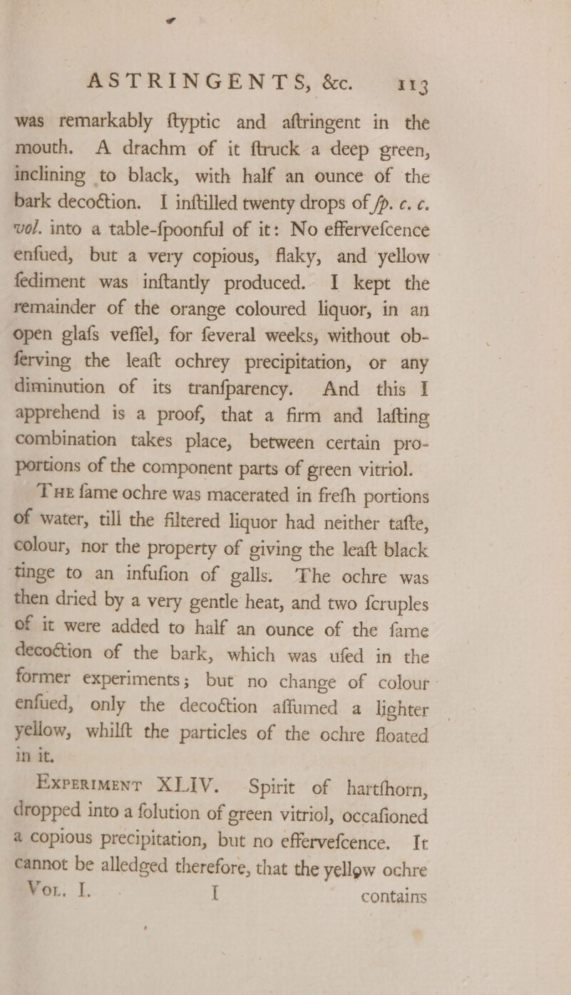 was remarkably ftyptic and aftringent in the mouth, A drachm of it ftruck a deep green, inclining to black, with half an ounce of the bark decoétion. I inftilled twenty drops of /p. c. ¢. vol. into a table-fpoonful of it: No effervefcence enfued, but a very copious, flaky, and yellow | fediment was inftantly produced. I kept the remainder of the orange coloured liquor, in an open glafs veffel, for feveral weeks, without ob- ferving the leaft ochrey precipitation, or any diminution of its tranfparency. And this I apprehend is a proof, that a firm and lafting combination takes place, between certain pro- portions of the component parts of green vitriol. Tu fame ochre was macerated in frefh portions of water, till the filtered liquor had neither tatte, colour, nor the property of giving the leaft black tinge to an infufion of galls. The ochre was then dried by a very gentle heat, and two {cruples of it were added to half an ounce of the fame decoction of the bark, which was ufed in the former experiments; but no change of colour enfued, only the decoétion affumed a lighter yellow, whilft the particles of the ochre floated in it, Expermment XLIV. Spirit of _hartthorn, dropped into a folution of ereen vitriol, occafioned a copious precipitation, but no effervefcence. It cannot be alledged therefore, that the yellow ochre wor, I... I contains