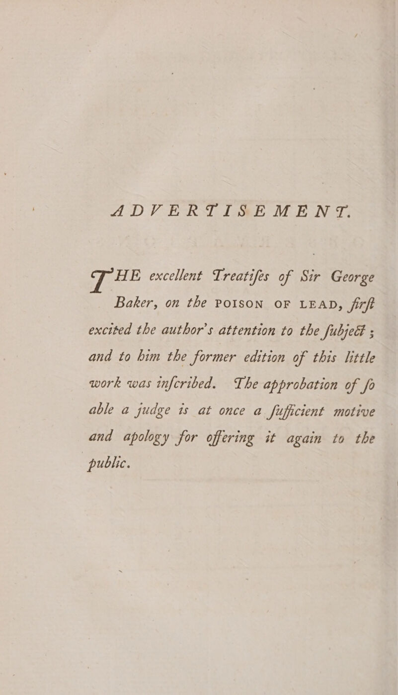 ADVERTISEMENT. HE excellent Treatifes of Sir George Baker, on the POISON OF LEAD, firft excited the author's attention to the fubjedt ; and to him the former edition of this little work was infcribed. The approbation of fo able a judge is at once a fufficient motive and apology for offering it again to the public.