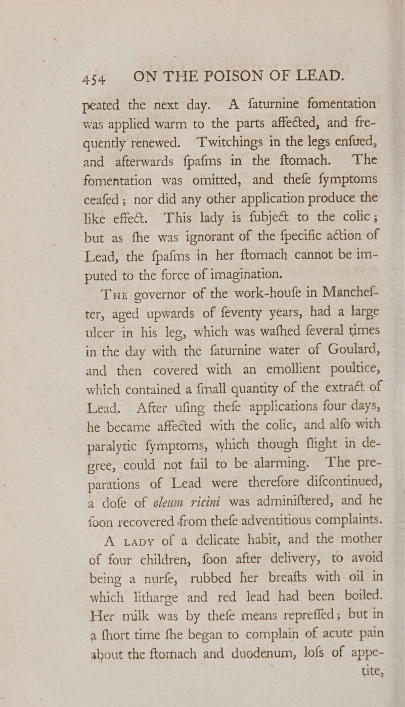 peated the next day. A faturnine fomentation was applied warm to the parts affected, and fre- quently renewed. “T'witchings in the legs enfued, and afterwards fpafms in the ftomach. The fomentation was omitted, and thefe fymptoms ceafed ; nor did any other application produce the like effet. This lady is fubject to the colic; but as fhe was ignorant of the fpecific action of Lead, the fpafms in her ftomach cannot be im- puted to the force of imagination. — Tue governor of the work-houfe in Manchet- ter, aged upwards of feventy years, had a large ulcer in his leg, which was wafhed feveral times in the day with the faturnine water of Goulard, and then covered with an emollient poultice, which contained a fmall quantity of the extract of Lead. After ufing thefe applications four days, he became affeéted with the colic, and alfo with paralytic fymptoms, which though flight in de- gree, could not fail to be alarming. The pre- parations of Lead were therefore difcontinued, a dofe of oleum ricini was adminiftered, and he foon recovered from thefe adventitious complaints. A apy of a delicate habit, and the mother of four children, foon after delivery, to avoid being a nurfe, rubbed her breafts with oil in which litharge and red lead had been boiled. Her milk was by thefe means repreffed; but in a fhort time fhe began to complain of acute pain about the ftomach and duodenum, lofs of appe- tite,