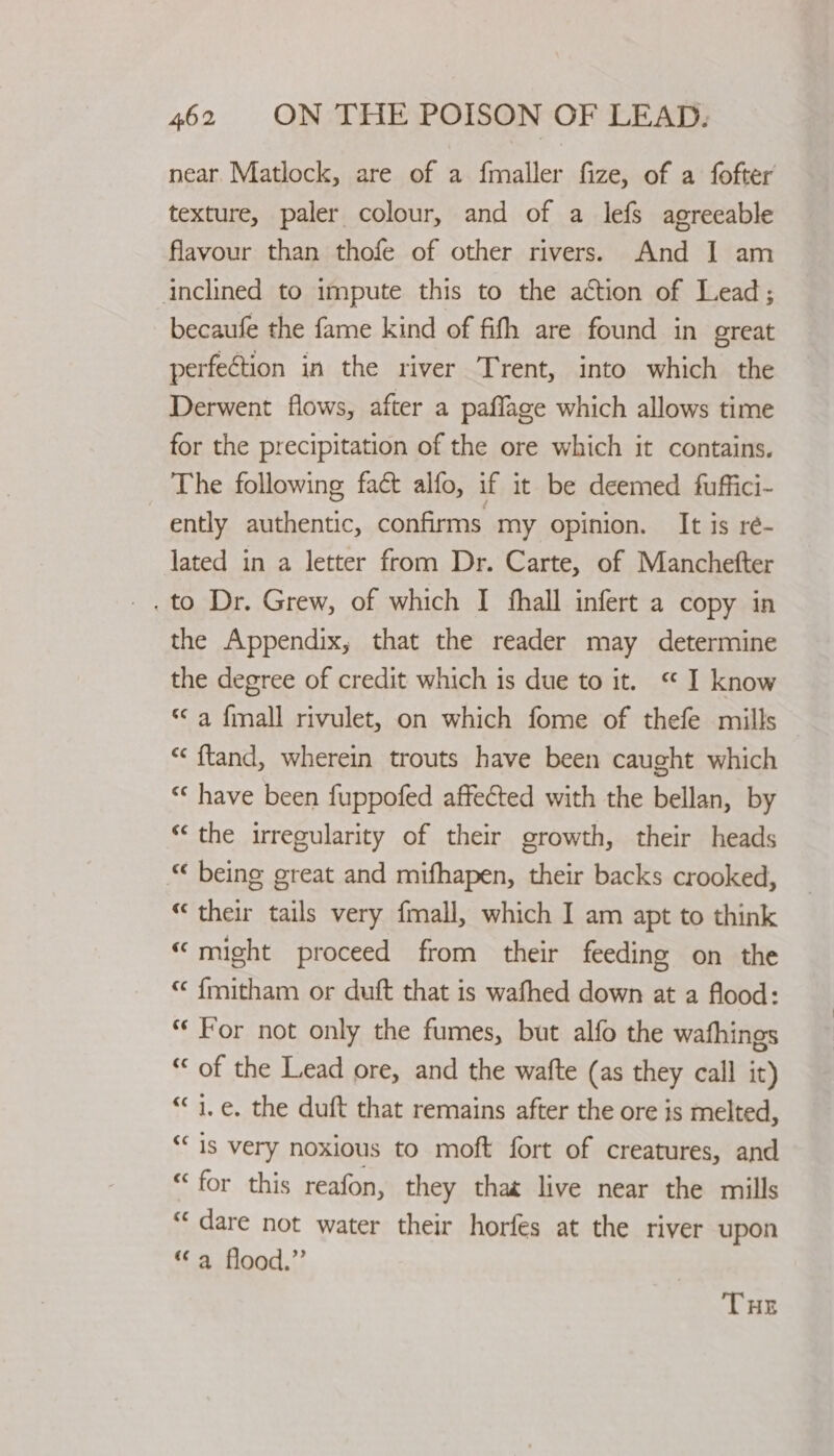 near Matlock, are of a fmaller fize, of a fofter texture, paler colour, and of a lefs agreeable flavour than thofe of other rivers. And I am inclined to impute this to the action of Lead; becaufe the fame kind of fith are found in great perfection in the river Trent, into which the Derwent flows, after a paffage which allows time for the precipitation of the ore which it contains. The following fact alfo, if it be deemed fuffici- ently authentic, confirms my opinion. It is ré- lated in a letter from Dr. Carte, of Manchefter the Appendix, that the reader may determine the degree of credit which is due to it. “ I know “a {mall rivulet, on which fome of thefe mills “ ftand, wherein trouts have been caught which “‘ have been fuppofed affected with the bellan, by “the irregularity of their growth, their heads “ being great and mifhapen, their backs crooked, “ their tails very fmall, which I am apt to think “might proceed from their feeding on the “ fmitham or duft that is wafhed down at a flood: “For not only the fumes, but alfo the wafhings “ of the Lead ore, and the wafte (as they call it) “i.e, the duft that remains after the ore is melted, “is very noxious to moft fort of creatures, and “for this reafon, they that live near the mills “dare not water their horfes at the river upon “a flood.” THE