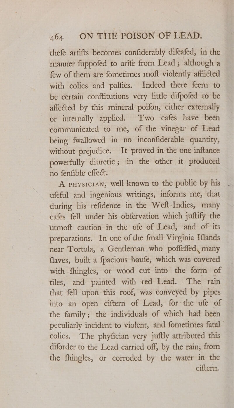 thefe artifts becomes confiderably difeafed, in the manner fuppofed to arife from Lead; although a few of them are fometimes moft violently afflicted with colics and palfies. Indeed there feem to be certain conftitutions very little difpofed to be affected by this mineral poifon, either externally or internally applied. Two cafes have been communicated to me, of the vinegar of Lead being fwallowed in no inconfiderable quantity, without prejudice. It proved in the one inftance powerfully diuretic; in the other it produced no fenfible effect. A puysicran, well known to the public by his ufeful and ingenious writings, informs me, that during his refidence in the Weft-Indies, many cafes fell under his obfervation which juftify the utmoft caution in the ufé of Lead, and of its preparations. In one of the fmall Virginia Iflands near Tortola, a Gentleman who poflefled, many flaves, built a fpacious houfe, which was covered with fhingles, or wood cut into the form of tiles, and painted with red Lead. The rain that fell upon this roof, was conveyed by pipes into an open ciftern of Lead, for the ufe of the family; the individuals of which had been peculiarly incident to violent, and fometimes fatal colics. The phyfician very juftly attributed this diforder to the Lead carried off, by the rain, from the fhingles, or corroded by the water in the ciftern.