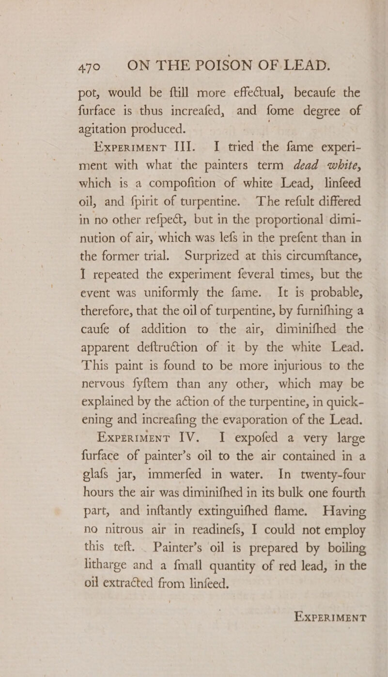 pot, would be ftill more effectual, becaufe the furface is thus increafed, and fome degree of agitation produced. } | Experiment III. I tried the fame experi- ment with what the painters term dead white, which is a compofition of white Lead, linfeed oil, and fpirit of turpentine. The refult differed in no other refpect, but in the proportional dimi- nution of air, which was lefs in the prefent than in the former trial. Surprized at this circumftance, I repeated the experiment feveral times, but the event was uniformly the fame. It is probable, therefore, that the oil of turpentine, by furnifhing a caufe of addition to the air, diminifhed the - apparent deftruction of it by the white Lead. This paint is found to be more injurious to the nervous fyftem than any other, which may be explained by the action of the turpentine, in quick- ening and increafing the evaporation of the Lead. Experiment IV. I expofed a very large furface of painter’s oil to the air contained in a glafs jar, immerfed in water. In twenty-four hours the air was diminifhed in its bulk one fourth — part, and inftantly extinguifhed flame. Having no nitrous air in readinefs, I could not employ this teft. . Painter’s oil is prepared by boiling litharge and a fmall quantity of red lead, in the oil extracted from linfeed. EXPERIMENT