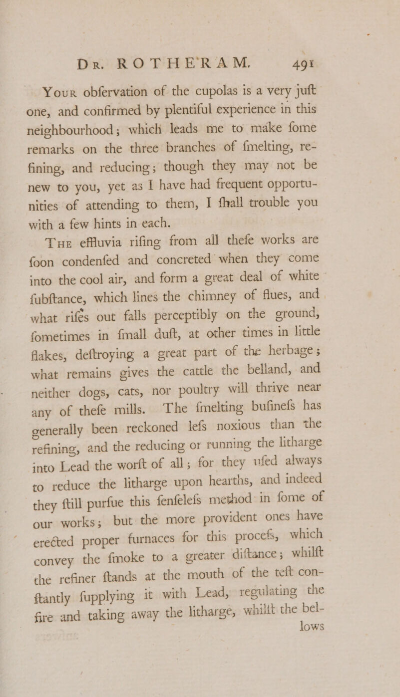 Your obfervation of the cupolas is a very juft one, and confirmed by plentiful experience in this neighbourhood; which leads me to make fome remarks on the three branches of fmelting, re- fining, and reducing; though they may not be new to you, yet as I have had frequent opportu- nities of attending to them, I fhall trouble you with a few hints in each. Tur effluvia rifing from all thefe works are {oon condenfed and concreted when they come into the cool air, and form a great deal of white - fubftance, which lines the chimney of flues, and what rifes out falls perceptibly on the ground, fometimes in {mall duft, at other times in little fakes, deftroying a great part of the herbage; what remains gives the cattle the belland, and neither dogs, cats, nor poultry will thrive near any of thefe mills. The {melting bufinefs has generally been reckoned lefs noxious than the refining, and the reducing or running the litharge ‘nto Lead the worft of all; for they uled always to reduce the litharge upon hearths, and indeed they ftill purfue this fenfelefs method: in fome of our works; but the more provident ones have ereted proper furnaces for this procefs, which _ convey the fmoke to a greater diftance; whilft the refiner ftands at the mouth of the teft con- ftantly fupplying it with Lead, regulating the Gre and taking away the litharge, whilit the bel- lows