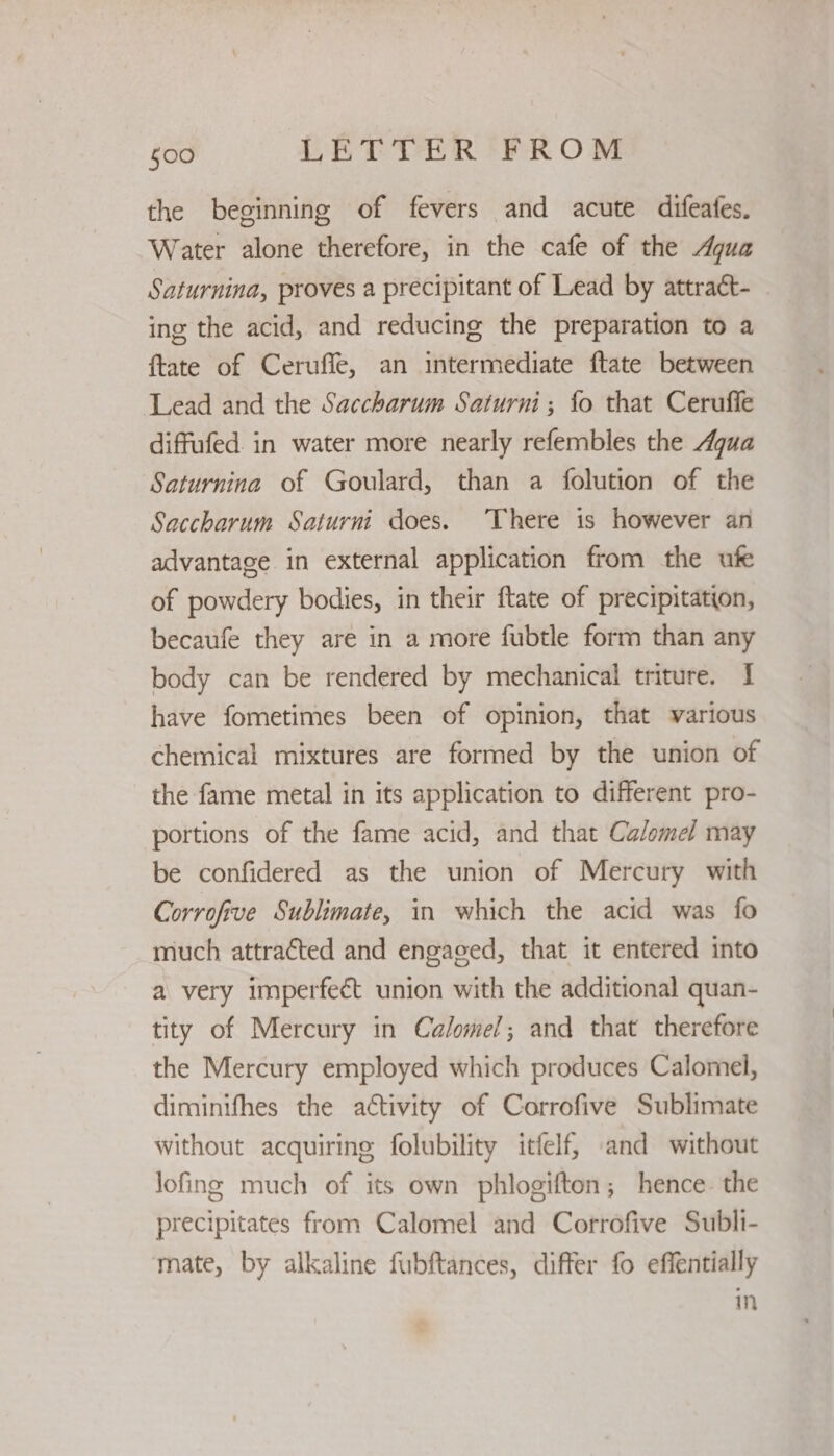 the beginning of fevers and acute difeates. Water alone therefore, in the cafe of the Agua Saturnina, proves a precipitant of Lead by attraét- ing the acid, and reducing the preparation to a {tate of Cerufle, an intermediate ftate between Lead and the Saccharum Saturni ; fo that Ceruffe diffufed in water more nearly refembles the Aqua Saturnina of Goulard, than a folution of the Saccharum Saturni does. There is however an advantage in external application from the ufe of powdery bodies, in their ftate of precipitation, becaufe they are in a more fubtle form than any body can be rendered by mechanical triture. I have fometimes been of opinion, that various chemical mixtures are formed by the union of the fame metal in its application to different pro- portions of the fame acid, and that Calomel may be confidered as the union of Mercury with Corrofive Sublimate, in which the acid was fo much attracted and engaged, that it entered into a very imperfect union with the additional quan- tity of Mercury in Calomel; and that therefore the Mercury employed which produces Calomel, diminifhes the activity of Corrofive Sublimate without acquiring folubility itfelf, and without lofing much of its own phlogifton; hence the precipitates from Calomel and Corrofive Subli- mate, by alkaline fubftances, differ fo effentially in