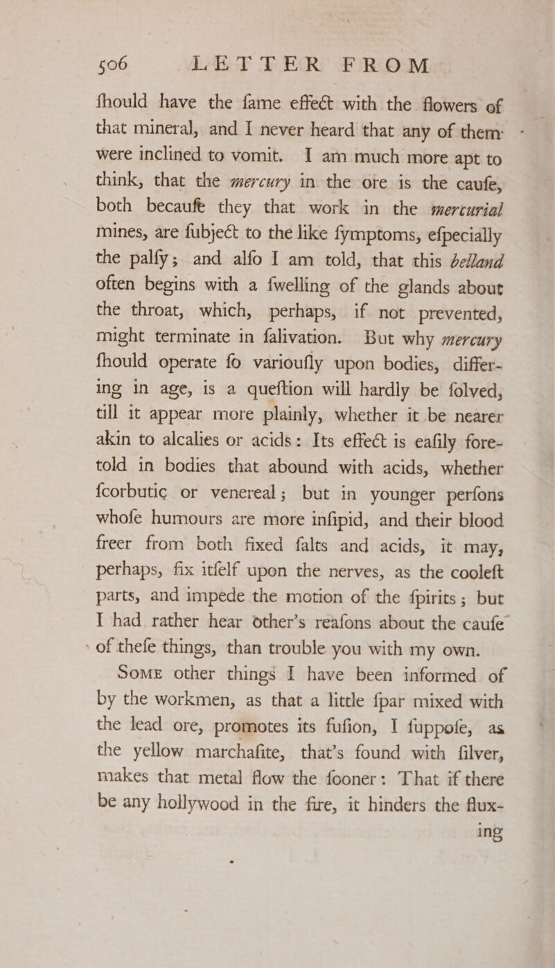 fhould have the fame effect with the flowers of that mineral, and I never heard that any of them: were inclined to vomit. I am much more apt to think, that the mercury in the ote is the caufe, both becauft they that work in the mercurial mines, are fubject to the like fymptoms, efpecially the palfy; and alfo I am told, that this delland often begins with a fwelling of the glands about the throat, which, perhaps, if not prevented, might terminate in falivation. But why mercury fhould operate fo varioufly upon bodies, differ- ing in age, is a queftion will hardly be folved, till it appear more plainly, whether it be nearer akin to alcalies or acids: Its effect is eafily fore- told in bodies that abound with acids, whether {corbutic or venereal; but in younger perfons whofe humours are more infipid, and their blood freer from both fixed falts and acids, it may, perhaps, fix itfelf upon the nerves, as the cooleft parts, and impede the motion of the fpirits ; but I had rather hear other’s reafons about the caufe of thefe things, than trouble you with my own. SomE other things I have been informed of by the workmen, as that a little fpar mixed with the lead ore, promotes its fufion, I fuppofe, as the yellow marchafite, that’s found with filver, makes that metal flow the fooner: That if there be any hollywood in the fire, it hinders the flux- ing