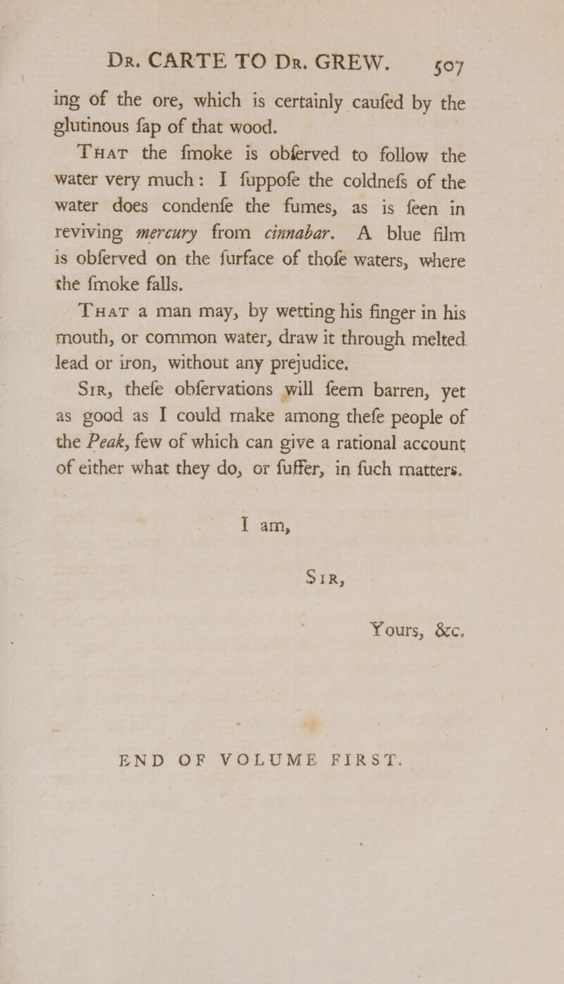 ing of the ore, which is certainly caufed by the glutinous fap of that wood. Tuat the fmoke is obferved to follow the water very much: I fuppofe the coldnefs of the water does condenfe the fumes, as is feen in reviving mercury from cinnabar. A blue film is obferved on the furface of thofe waters, where the {moke falls. Tuat a man may, by wetting his finger in his mouth, or common water, draw it through melted. lead or iron, without any prejudice. Srr, thefe obfervations will feem barren, yet as good as I could make among thefe people of the Peak, few of which can give a rational account of either what they do, or fuffer, in fuch matters. IT am, SiR, Yours, &amp;c. END OF VOLUME FIRST.