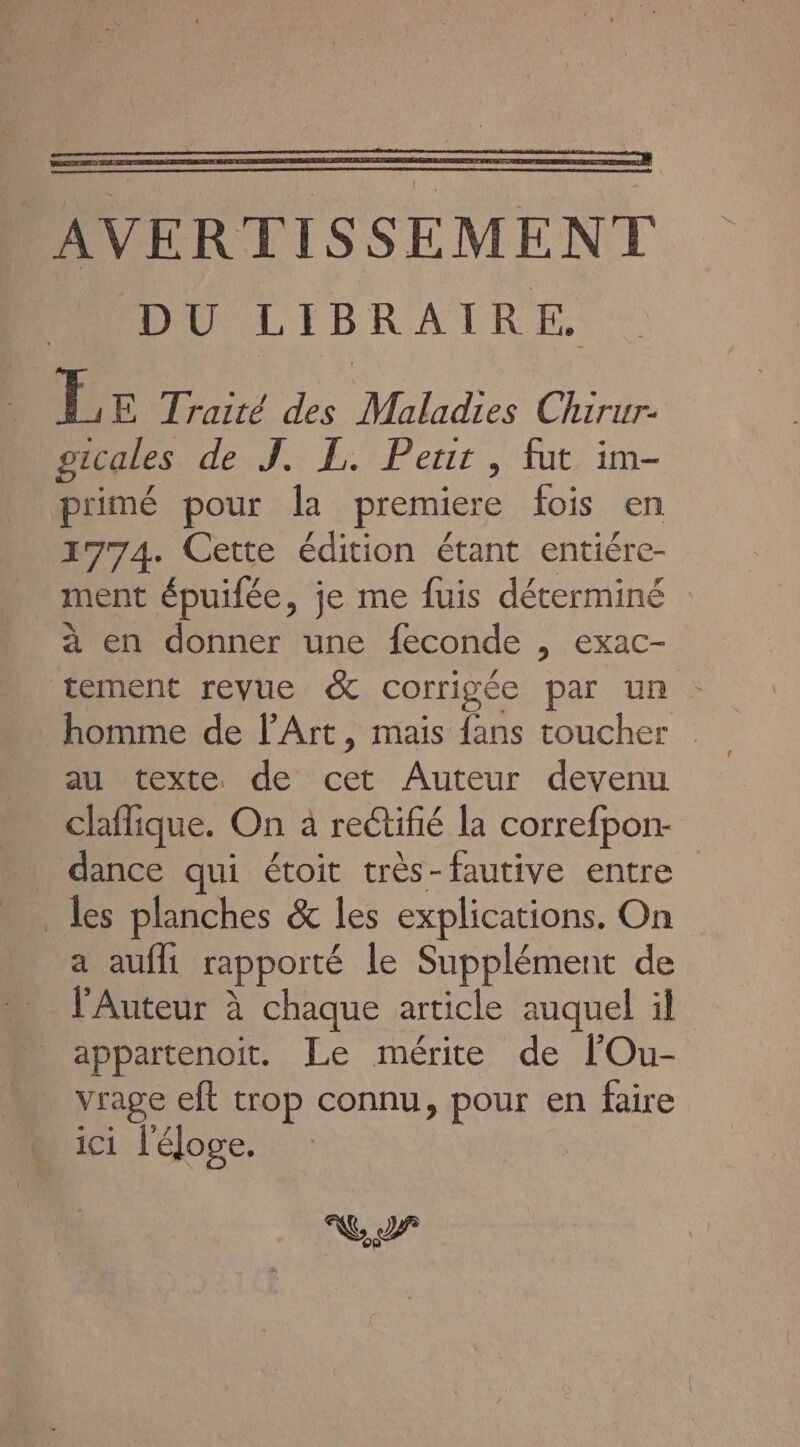 Les Traité des Maladies Chirur- gicales de J. L. Peur, fut im- primé pour la premiere fois en 1774. Cette édition étant entiére- ment épuilée, je me fuis déterminé : à en donner une feconde , exac- tement revue &amp; corrigée par un - homme de l'Art, mais fans toucher au texte de cet Auteur devenu claflique. On à rectifié la correfpon- dance qui étoit très-fautive entre a aufli rapporté le Supplément de l'Auteur à chaque article auquel il appartenoit. Le mérite de lOu- vrage eft trop connu, pour en faire ici l'éloge. NC 2 (29)