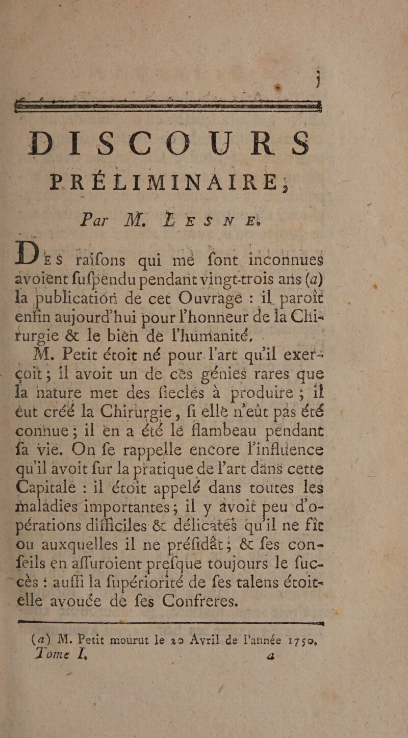 D ES Jaifons qui mé font incoïinueé avoient fufbendu pendant vingttrois ans (a) la publication de cet Ouvrage : il paroiït enfin aujourd'hui pour l'honneur de la Chi ruroie &amp; le bièn de l'humanité, M. Petit étoit né pour l'art qu xl exer- çoit ; il avoit un de cès génies rares que la nature met des fieclés à produire ; il _ éut créé la Chirurgie, fi elle n'eût pas été connue ; il en a été té flambeau péndant _ fa vie. On fe rappelle encore l'inflience qu'il avoit fur la pratique de l’art däns cette Capitale : il étoit appelé dans toutes les maladies importantes ; il y avoit peu d'o- pérations difficiles &amp; délicatés qu'il ne fic Ou auxquelles il ne préfidt; &amp; fes con- feils en affuroient prefque toujours le fuc- cès : auffi la fupériorité de fes talens étoit- _êlle avouée de fes Confreres. (a) M. Petit mourut le 29 Avril de l’année 1750, Tome I, APR #