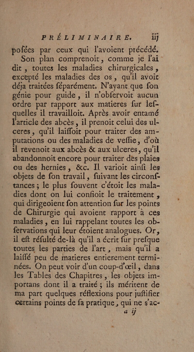 pofées par ceux qui l’avoient précédé. Son plan comprenoit, comme je l'ai dit , toutes les maladies chirurgicales , excepté les maladies des os, qu'il avoit déja traitées féparément. N'ayant que fon génie pour guide, il n'obfervoit aucun ordre pat rapport aux matieres fur lef- quelles il travailloit. Après avoir entamé l'article des abcès, il prenoit celui des ul- ceres, quil laïfloit pour traiter des am- putations ou des maladies de veflie, d'où il révenoit aux abcès &amp; aux ulceres, qu'il abandonnoit encore pour traiter des plaies ou des hernies, &amp;c. Il varioit ainfi les objets de fon travail, fuivant les circonf- tances ; le plus fouvent c'étoit les mala- dies dont on lui confioit le traitement , qui dirigeoient fon attention fur Îes points de Chirurgie qui avoient rapport à ces maladies , en lui rappelant toutes les ob- fervations qui leur étoient analogues. Or, il eft réfulté de-là qu'il a écrit fur prefque toutes les parties de l'art, mais quil a laiffé peu de matieres entierement termi- nées. On peut voir d’un coup-d'œil, dans les Tables des Chapitres, les objets im- portans dont il a traité ; ils méritent de ma part quelques réflexions pour juftifier certains points de fa pratique , qui ne s'ac- a