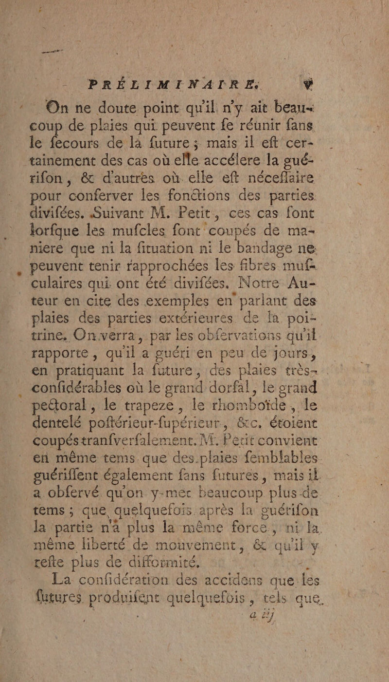 - PRÉLIMINADRE. Ÿ * On ne doute point quil n'y ait beau coup de plaies qui peuvent fe réunir fans le fecours de la future ; maïs il eft cer- tainement des cas où elle accélere la gué- rifon, &amp; d'autres où elle eft néceflaire pour conferver les fonétions des parties divifées. Suivant M. Petit, ces cas font forfque les mufcles font coupés de ma- niere que ni la fituation ni le bandage ne: peuvent tenir rapprochées les fibres muf- culaires qui. ont été divifées. Notre Au- teur en cite des exemples en parlant des plaies des parties extérieures de [a poi- trine, Onverra, par les obfervations qu'il rapporte, quil a guéri en peu de jours, confidérables où le grand dorfal, le srand _ pectoral, le trapeze, le rhomboïde , le dentelé poñtérieur-fupérieur, &amp;c. étoient . coupéstranfverfalement. ME. Petit convient en même tems que des.plaies femblables. guériflent également fans futures, mais il _a obfervé qu'on y-mec beaucoup plus de tems; que quelquefois après la guérifon la ‘partie na plus la même force, ni la même liberté ds mouvement, &amp; qu'il y refte plus de difformité. | A La confidération des accidens que.les futures. produifent quelquefois, tels que. | é dE]