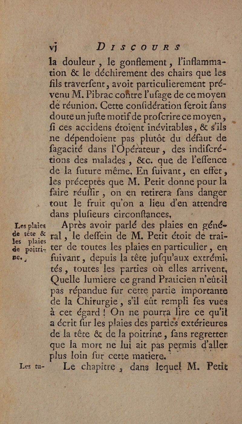 Les plaies de tête &amp; les plaies de poitri- ne., Les tu- La DIS COURS la douleur , le gonflement , l'inflamma- tion &amp; le déchirement des chairs que les fils traverfent, avoit particulierement pré- venu M. Pibrac coître l’ufage de ce moyen de réunion. Cette conlidération feroit fans doute un jufte motif de profcrirece moyen, ne dépendoient pas plutôt du défaut de fagacité dans l'Opérateur , des indifcré- tions des malades, &amp;c. que de l'efflence de la future même, En fuivant, en effet, les préceptes que M. Petit donne pour la faire eur , on en retirera fans danger tout Îe fruit quon a lieu d'en attendre dans plufieurs circonftances, | Après avoir parlé des plaies en géné- ral, le deffein de M. Petit étoit de trai- ter de toutes les plaies en particulier , en fuivant, depuis la tête jufqu'aux extrémi. tés, toutes les parties où elles arrivent, Quelle lumiere ce grand Praticien n’eût:l pas répandue fur cette partie importante de la Chirurgie, s'il eût rempli fes vues à cet égard! On ne pourra lire ce qu'il a écrit fur les plaies des parties extérieures de la tête &amp; de la poitrine, fans regretter que la mort ne lui ait pas permis d'aller plus loin fur cette matiere. Le chapitre ; dans lequel M. Petit