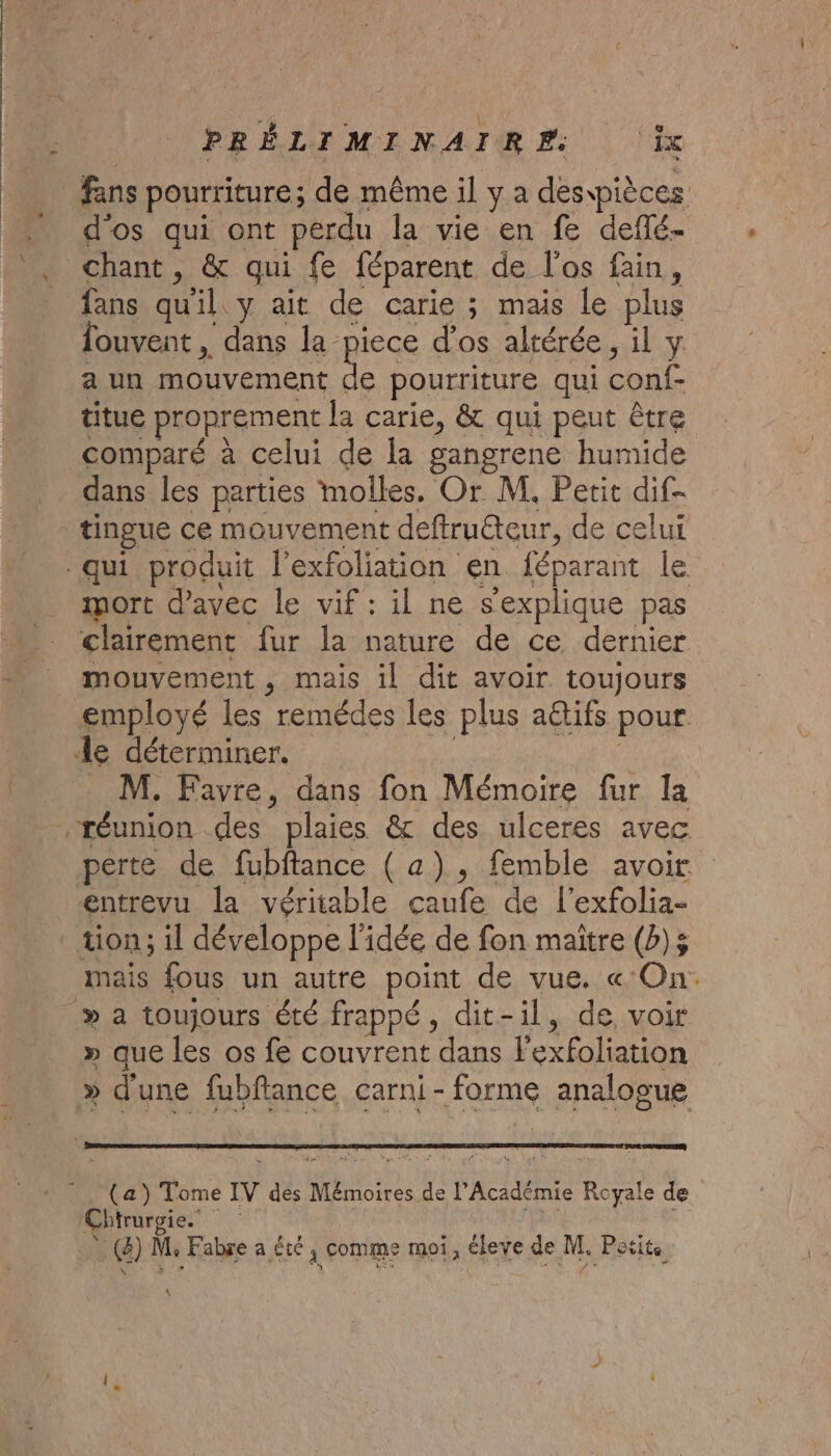 d'os qui ont perdu la vie en fe deffé- chant , &amp; qui fe féparent de l'os fain, fans quil. y ait de carie ; mais le plus fouvent , dans la piece d'os altérée, il y a un mouvement de pourriture qui conf- titue proprement la carie, &amp; qui peut être comparé à celui de la gangrene humide dans les parties molles. Or M. Petit dif- tingue ce mouvement deftruéteur, de celui mort d'avec le vif : il ne s'explique pas clairement fur la nature de ce dernier mouvement , mais il dit avoir toujours employé les remédes les plus a@tifs pour M, Favre, dans fon Mémoire fur la perte de fubftance ( a). femble avoir entrevu la véritable çaufe de l'exfolia- tion; il développe l'idée de fon maitre (b)5 mais fous un autre point de vue. « On: » que les os fe couvrent dans l'exfoliation » d'une fubftance carni- forme analogue Chirurgie. … (4) M, Fabre a été , comme moi, éleve de M. Potits