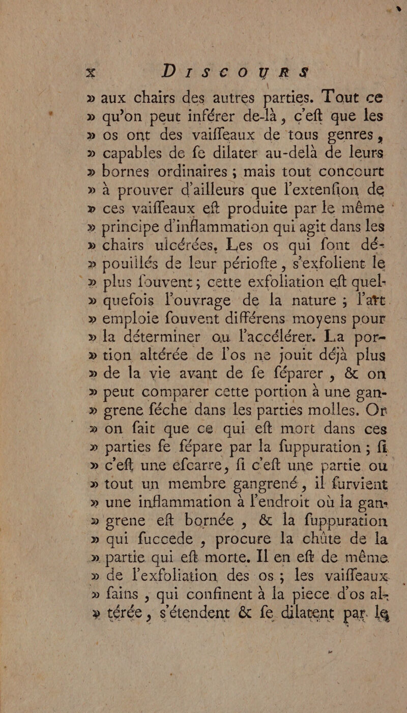 » aux Chairs des autres parties. Tout ce » qu'on peut inférer de-là, c'eft que les » os ont des vaifleaux de tous genres, » capables de fe dilater au-delà de leurs » bornes ordinaires ; mais tout concourt » à prouver d'ailleurs que l'extenfion de » principe d'inflammation qui agit dans les » pouillés de leur périofte , s'exfolient le _» plus fouvent; cette exfoliation eft quel- » emploie fouvent diférens moyens pour » la déterminer ou l'accélérer. La por- » tion altérée de l'os ne jouit déjà plus » de la vie avant de fe féparer | &amp; on » peut comparer cette portion à une gan- » grene féche dans les parties molles. Or » on fait que ce qui eft mort dans ces » parties fe fépare par la fuppuration ; f » c'eft une éfcarre, fi c'eft une partie ou » tout un membre gangrené, il furvient » une inflammation à l'endroit où la gan- » rene eft bornée , &amp; la fuppuration » qui fuccede , procure la chüte de la » partie qui eft morte. Il en eft de même » de l'exfoliation des os; les vaifleaux » fains , qui confinent à la piece d'os al- » térée, s'étendent &amp; fe dilatent par ls