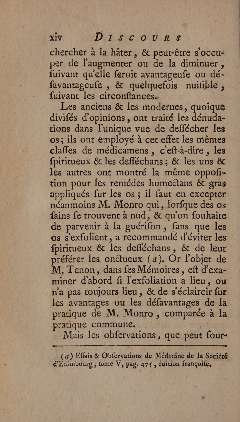 chercher à la hâter, &amp; peut-être s’occu- per de l’augmenter ou de la diminuer, fuivant qu'elle feroit avantigeufe ou dé- favantageufe , &amp; quelquefois nuilible , - fuivant les circonftances.. Les anciens &amp; les modernes, quoique divifés d'opinions, ont traité les dénuda- tions dans l'unique vue de deflécher les os; ils ont émployé à cet effet les mêmes clafles de médicamens , c’eft-à-dire , les fpiritueux &amp;t les defléchans ; &amp; les uns &amp; les autres ont montré la même oppoli- tion pour les remédes humeétans &amp; gras appliqués fur les os ; il faut en excepter néanmoins M. Monro qui, lorfque des os fains fe trouvent à nud, &amp; qu'on fouhaite de parvenir à la guérifon, fans que les os s’exfolient, a recommandé d'éviter les fpiritueux &amp; les defléchans, &amp; de leur préférer les onétueux (a). Or l'objet de . M. Tenon, dans fes Mémoires , eft d'exa- miner d'abord fi l'exfoliation a lieu, ou n’a pas toujours lieu, &amp; de s’éclaircir fur les avantages ou les défavantages de la pratique de M. Monro , comparée à la pratique commune. Es - Mais les obfervations, que peut four- mm (a) Effais &amp; Obfervations de Médecine de la Société d'Edimbourg ; tome V, pag. 475 , édition françoife,