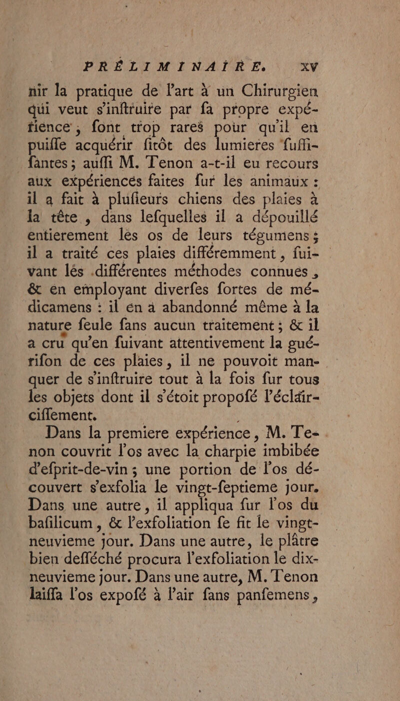 nir la pratique de l'art à un Chirurgien qui veut s'inftruire par fa propre expé- fiéence ; font trop rares pour quil en puifle acquérir fitôt des lumieres fufi- fantes ; aufli M. Tenon a-t-il eu recours aux expériencés faites fur les animaux : il a fait à plufieurs chiens des plaies à la tête , dans lefquelles il à dépouillé entierement les os de leurs tégumens; il a traité ces plaies différemment , fui- vant lés différentes méthodes connues , &amp; én employant diverfes fortes de mé- dicamens : il én à abandonné même à la nature feule fans aucun traitement ; &amp; il a cru qu’en fuivant attentivement la gué- rifon de ces plaies, il ne pouvoit man- quer de s’inftruire tout à la fois fur tous les objets dont il s'étoit propofé l’écläir- ciflement, | Dans la premiere expérience, M. Te-. non couvrit l'os avec la charpie imbibée d’efprit-de-vin ; une portion de l'os dé- couvert s'exfolia le vingt-feptieme jour. Dans une autre, il appliqua fur l'os du bafilicum , &amp; lexfoliation fe fit le vingt- neuvieme jour. Dans une autre, le plâtre bien defléché procura l’exfoliation le dix- neuvieme jour. Dans une autre, M. Tenon laiffa l'os expofé à Pair fans panfemens,