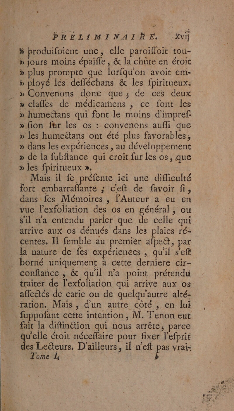 ÿ produifoient une, elle paroifloit tou- » jours moins épaifle , &amp; la chüte en étoit » plus prompte que lorfquon avoit em- &gt; ployé les defléchans &amp; les fpiritueux: » Convenons donc que; de ces deux » clafles de médicarnens , ce font les &gt; humeétans qui font le moins d'impref: » fion für les os : convenons aufli que » les humeétans ont été plus favorables, » dans les expériences , au développement » de la fubftance qui croit fur les os, que » les fpiritueux ». ; _ Mais il fe préfente ici une difficulté fort embarraflante ; c'eft de favoir fi, dans fes Mémoires , l’Auteur a eu en vue l’exfoliation des os en général, ou sil na entendu parler que de celle qui arrive aux os dénués dans les plaies ré- centes. Il femble au premier afpe@, par la nature de fes expériences , qu'il s’eft orné uniquement à cette derniere cir- confiance , &amp; quil wa point prétendu traiter de l'exfoliation qui arrive aux os affetés de carie ou de quelqu'autre alté- Yation. Mais , d'un autre côté , en lui fuppofant cette intention , M. Tenon eut fait la diftin@tion qui nous arrête, parce qu'elle étoit néceffaire pour fixer l’efprit des Leteurs, D'ailleurs, il n’eft pas vrai: Tome L; b …