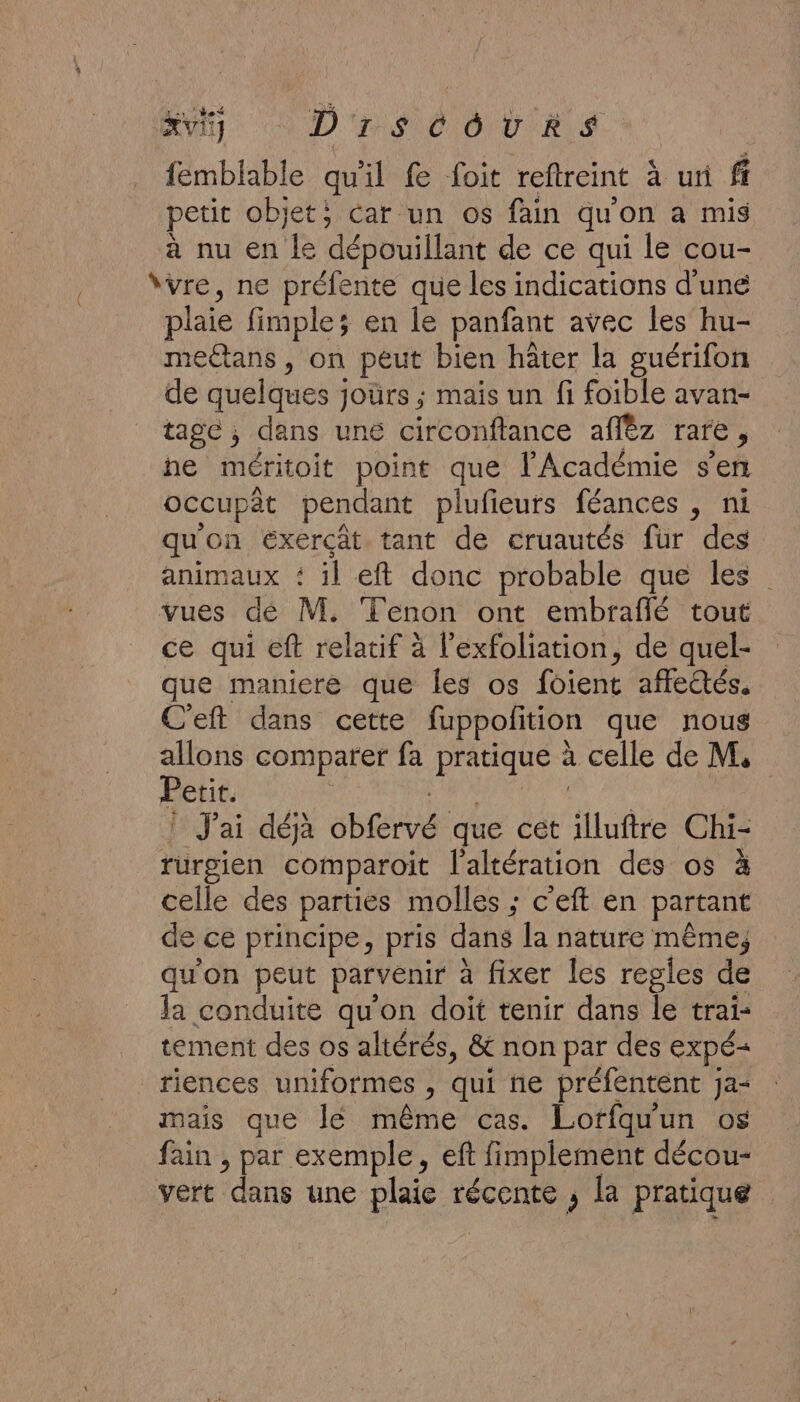 xvi1] D'r$ Co U RS femblable qu'il fe foit reftreint à uni ff petit objet; car un os fain qu'on a mis à nu en le dépouillant de ce qui le cou- “vre, ne préfente que les indications d'une plaie fimple; en le panfant avec les hu- meétans , on peut bien hâter la guérifon de quelques jours ; mais un fi foible avan- tage ; dans une circonftance affèz rare, ne méritoit point que l'Académie s'en occupât pendant plufieurs féances , ni qu'on exercât tant de cruautés fur des animaux + il eft donc probable que les vues de M. Tenon ont embraflé tout ce qui eft relatif à l'exfoliation, de quel- que maniere que les os foient affeëtés. C'eft dans cette fuppolition que nous allons comparer fa pratique à celle de M, Éetitsr DAT a | ! J'ai déjà obfervé que cet illuftre Chi- rurgien comparoit l'altération des os à celle des parties molles ; c'eft en partant de ce principe, pris dans la nature même; qu'on peut parvenir à fixer les regles de la conduite qu’on doit tenir dans le trai- tement des os altérés, &amp; non par des expé&lt; riences uniformes , qui ne préfentent Ja- mais que lé même cas. Loffquun os fain , par exemple, eft fimplement décou- vert dans une plaie récente ; la pratique