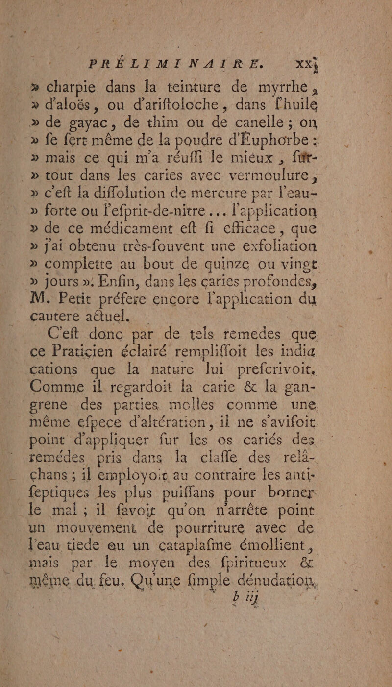 æ PRÉLEMIN AIME... xx) &gt; charpie dans la teinture de myrrhe, &gt; d'aloës, ou dariftoloche, dans lhuile &gt;» de gayac, de thim ou de canelle ; on » fe fért même de la poudre d'Euphorbe : » mais ce qui ma réufli le miéux , für- .» tout dans les caries avec vermoulure, _» c'eft la diffolution de mercure par l'eau- » forte ou Fefprit-de-nitre .. l'application » de ce médicament eft fi efficace, que » Jai obtenu très-fouvent une exfoliation » complette au bout de quinze ou vinet. » jours ». Enfin, dans les caries profondes, M. Petit préfere encore l’apphcation du çautere aétuel. C'eft donc par de tels remedes que ce Praticien éclairé remplifloit les india cations que la nature lui prefcrivoit. Comme il regardoit la carie &amp; la gan- grene des parties molles comme une même efpece d'altération, il ne s’avifoit point d'appliquer fur les os cariés des remédes pris dans a ciafle des relä- Chans ; il employoic au contraire les anti- _feptiques les plus puiffans pour borner le mal ; il favoit qu'on narrête point un mouvement de pourriture avec de l'eau tiede eu un cataplafme émollient, mais par le moyen des fpiritueux &amp; même du feu. Qu'une fimple dénudation,