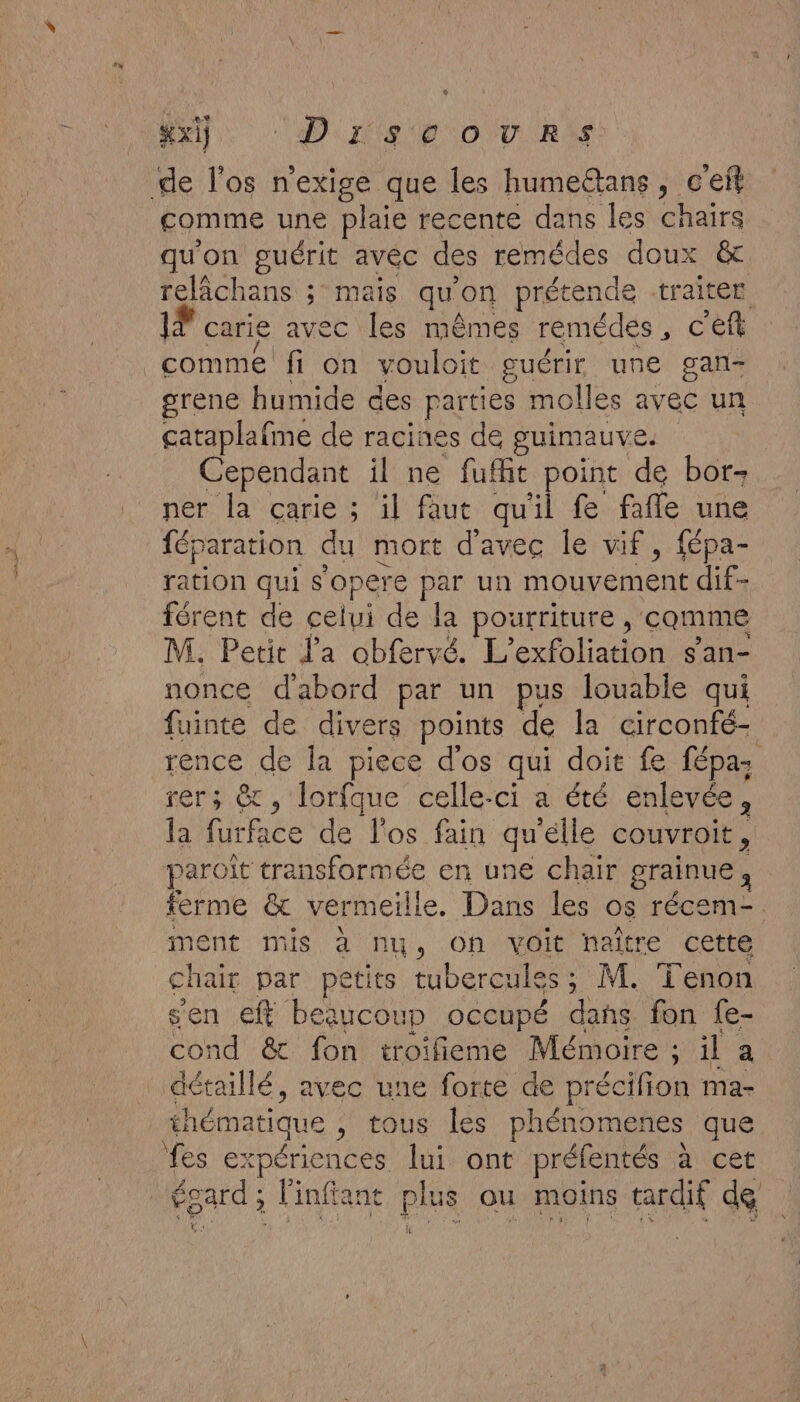 el di nie go RS de l'os n'exige que les humeëtans, c'efl comme une plaie recente dans les chairs qu'on guérit avec des remédes doux &amp; relâchans ; mais qu on prétende -traiter | carie avec les mêmes remédes , c'eft comme fi on vouloit guérir une gan- grene humide des parties molles avec un cataplafme de racines de guimauve. Cependant il ne fufhit point de bor- ner la carie ; il faut quil fe faffe une fép aration du mort d'avec le vif, fépa- ration qui s'opere par un mouvement dif- férent de celui de la pourriture , comme M. Petit l'a obfervé. To taton s'an- nonce d'abord par un pus louable qui fuinte de divers points de la circonfé- rence de la piece d'os qui doit fe fépa; rers &amp; , lorfque celle-ci a été enlevée, la furface de l'os fain qu'elle couvroit, paroît transformée en une chair grainue, ferme &amp; verm eille. Dans les 0$ récem- ment mis à nu, on voit naître cette chair par petits tubercules ; M. Tenon sen eff beaucoup occupé dat fon {e- Con &amp; fon troifieme Mémoire ; He a détaillé, avec une forte de pr récifion ma- thématique , tous les phénomenes que AS 63 péricnces lui ont préfentés à cet égard ; Finfia ant ph uS ou moins tardif de