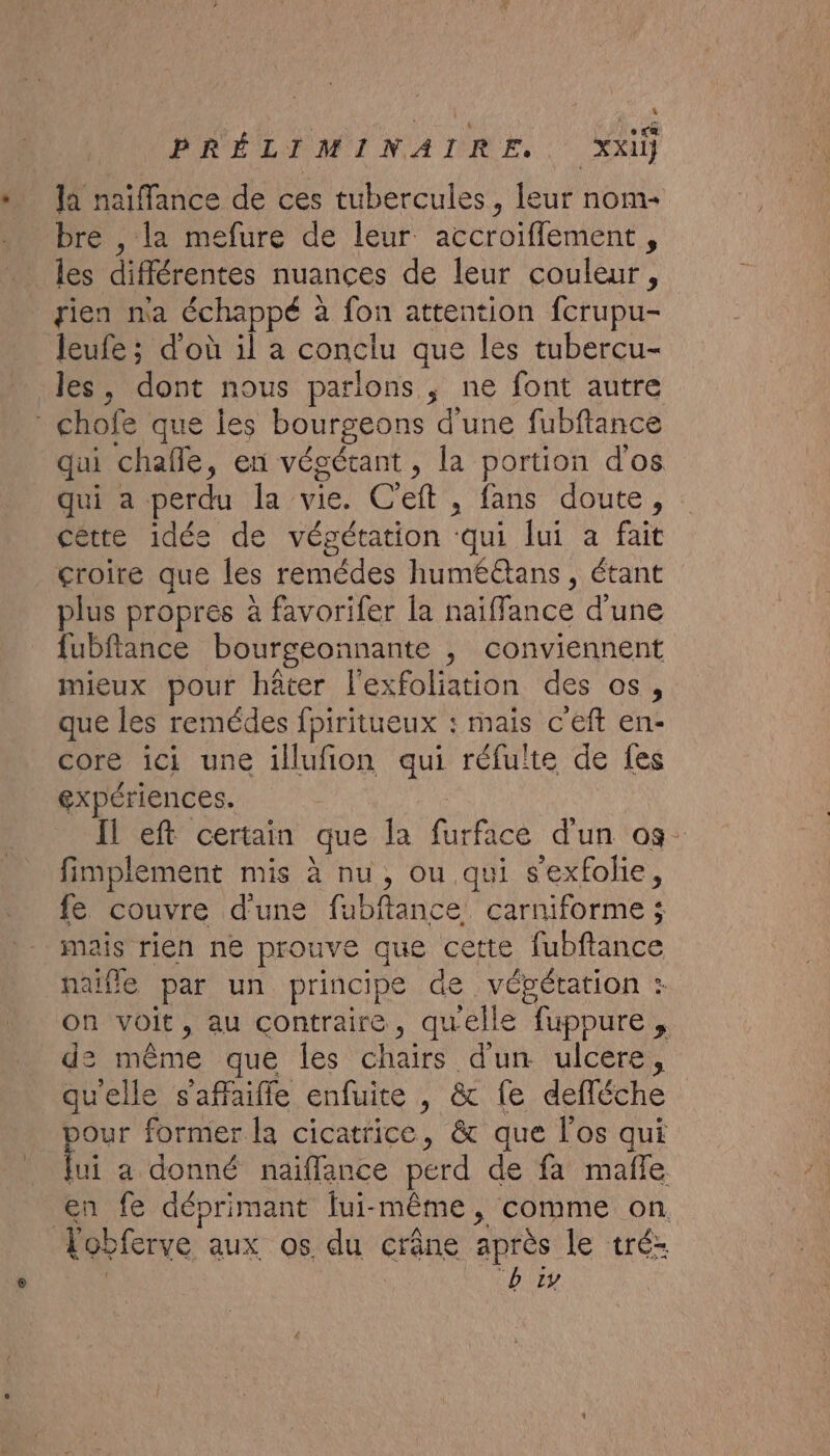 . Ja naïiflance de ces tubercules, leur nom- bre , la mefure de leur accroiflement, rien na échappé : à fon attention fcrupu- Jeufe ; d'où il a conclu que les tubercu- les, dont nous parlions, ne font autre qui chañle, en végétant, la portion dos qui a perdu la vie. Ceft , fans doute, cêtte idées de végétation ‘du lui a fait croire que les remédes huméétans , étant plus propres à favorifer la naïffance d’une fubftance bourgeonnante , conviennent mieux pour häter l'exfoliation des os, que les remédes fpiritueux : mais c'eft en- core ici une illufion qui réfuïte de fes expériences. Il eft certain que la furface d'un 09. fimplement mis à nu, ou qui s'exfolie, fe couvre d'une fubftance. carniforme ; mais rien ne prouve que cette fubftance naifle par un principe de vépétation : on voit, au contraire, quelle “fuppure de même que les chairs dun ulcere, quelle s'affaifle enfuite , &amp; fe defféche Jour former la cicatrice, &amp; que l'os qui li a donné naiflance perd de fa mafle en fe déprimant fui- même , comme on. Lobferve aux os du crâne après le tré-