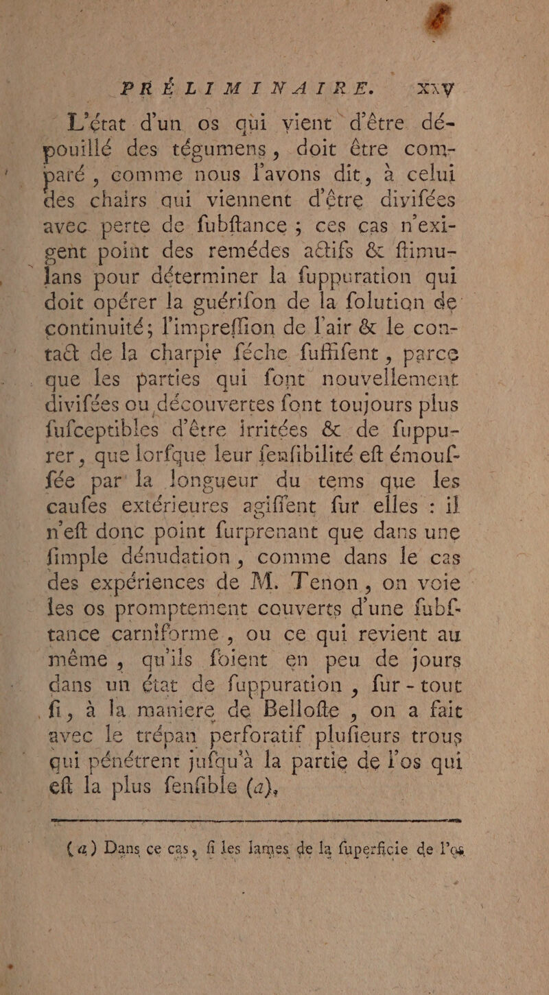 “d L'état d'un os qui vient d'être. dé- pouillé des tégumens, doit être com- paré , comme nous l'avons dit, à celui des chairs qui viennent d'être divifées avec perte de fubftance ; ces cas n'exi- gent point des remédes aétifs &amp; flimu- lans pour déterminer la fuppuration qui doit opérer la guérifon de la folution de continuité; l'impreflion de l'air &amp; le con- taët de la charpie féche fuffifent, parce divifées ou découvertes font toujours plus fufceptibles d'être irritées &amp; de fuppu- rer, que lorfque leur fenfibilité eft émouf- fée par la longueur du tems que les caufes extérieures agiflent fur elles : il neft donc point furprenant que dans une fimple dénudation, comme dans le ca des expériences de M. Tenon, on voie les os promptement couverts d'une fubf. tance carniforme , ou ce qui revient au même , quils foient en peu de jours dans un état de fuppuration , fur - tout avec le trépan perforatif plufieurs trous qui pénétrent jufqu'a la partie de l'os qui eft la plus fenfble (a), CAT De (æ) Dans ce cas, files James de la fuperficie de los