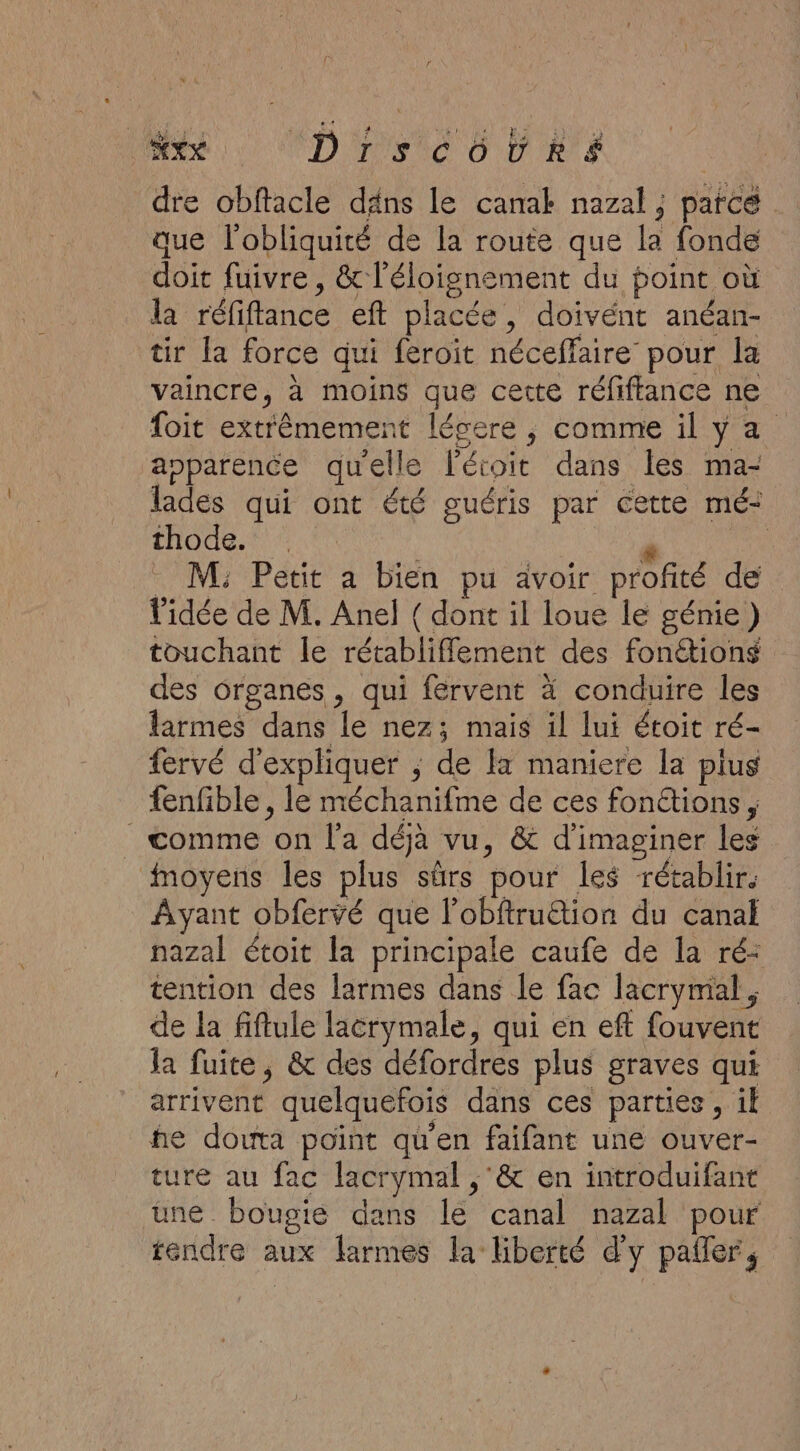 MR CD rvic O DRE | dre obftacle däns le canak nazal ; parce . que l'obliquité de la route que la fonde doit fuivre , &amp; l'éloignement du point où la réfiffance eft placée, doivént anéan- tir la force qui feroit néceffaire pour la vaincre, à moins que cette réfiffance ne foit extrêmement lécere ; comme il y a apparence quelle létoit dans les ma- lades qui ont été guéris par cette mé: thode. P je . M; Petit a bien pu avoir profité de l'idée de M. Anel { dont il loue le génie) touchant le rétablifflement des fonétions des organes, qui fervent à conduire les larmes dans le nez; mais il lui étoit ré- fervé d'expliquer ; de la maniere la plus fenfble , le méchanifme de ces fonétions , _ comme on l'a déjà vu, &amp; d'imaginer les moyens les plus sûrs pour les rétablir. Ayant obfervé que l’obftrution du canal nazal étoit la principale caufe de la ré: tention des larmes dans le fac lacrymal , de la fiftule lacrymale, qui en eft fouvent la fuite, &amp; des défordres plus graves qui arrivent quelquefois dans ces parties, il he douta point qu'en faifant une ouver- ture au fac lacrymal ,'&amp; en introduifant une bougie dans le canal nazal pour tendre aux larmes la liberté d'y pafer,