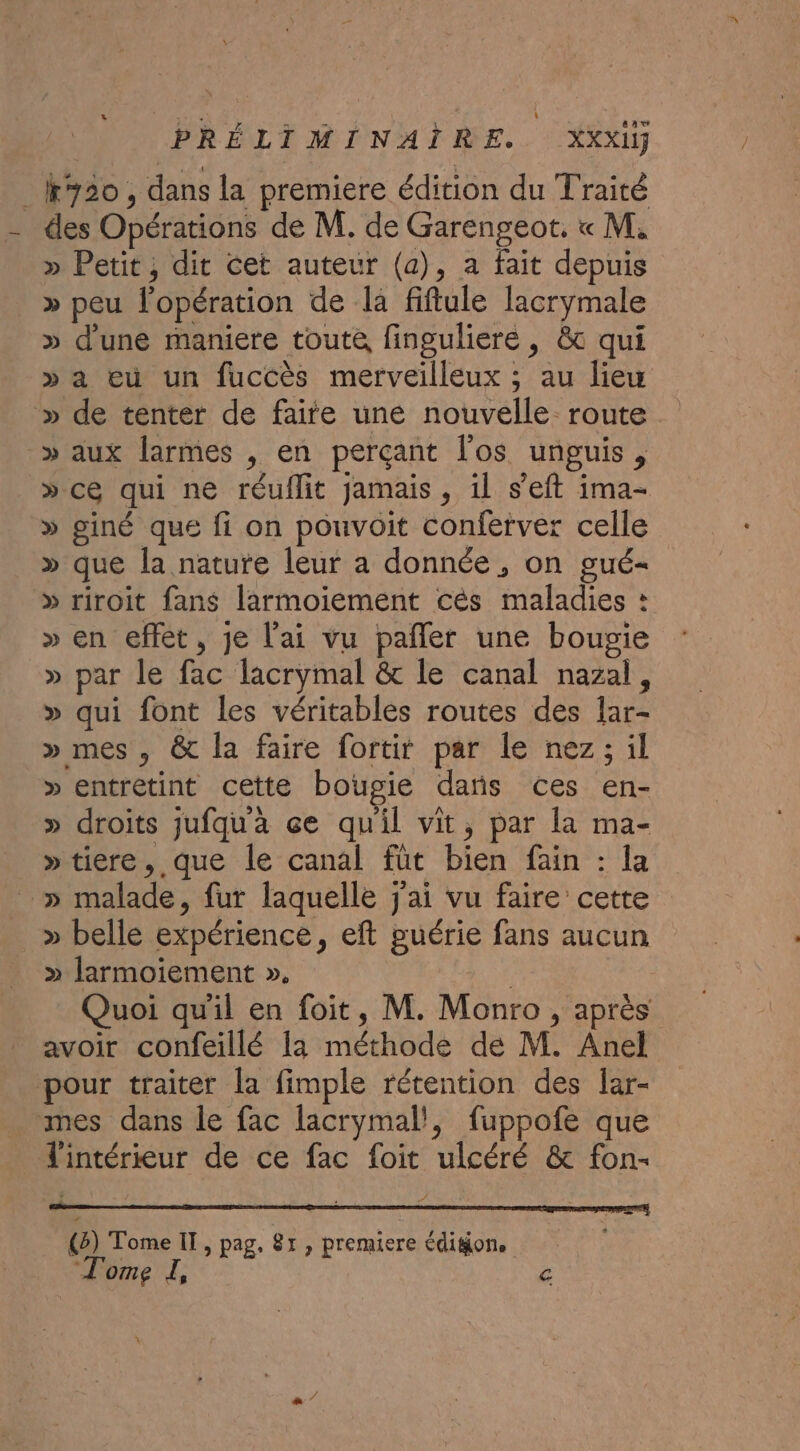 _K920, dans la premiere édition du Traité des Opérations de M. de Garengeot. « M, » Petit, dit Cet auteur (a), a fait depuis » peu l'opération de la fiftule lacrymale » d'une maniere toute, finguliere , &amp; qui » a eù un fuccès merveilleux ; au liew » de tenter de faite une nouvelle route » aux larmes , en perçant l'os unguis, »ce qui ne réuflit jamais, il s’eft ima- » giné que fi on pouvoit conferver celle » que la nature leur a donnée, on gué- » riroit fans larmoiement cès maladies : » en effet, je l'ai vu pañler une bougie » par le fac lacrymal &amp; le canal nazal, » qui font les véritables routes des lar- » mes, &amp; la faire fortit par le nez; il » entretint cette bougie dañs ces en- » droits jufqua çe quil vit, par la ma- »tiere, que le canal füt bien fain : la » malade, fur laquelle j'ai vu faire cette » belle expérience, eft guérie fans aucun » larmoiement ». Quoi qu'il en foit, M. Monro , après avoir confeillé Ia méthode de M. Anel pour traiter la fimple rétention des lar- mes dans le fac lacrymal!, fuppofe que l'intérieur de ce fac foit ulcéré &amp; fon- (2) Tome IT, pag. 8x , premiere édigion, Tome I, &amp;