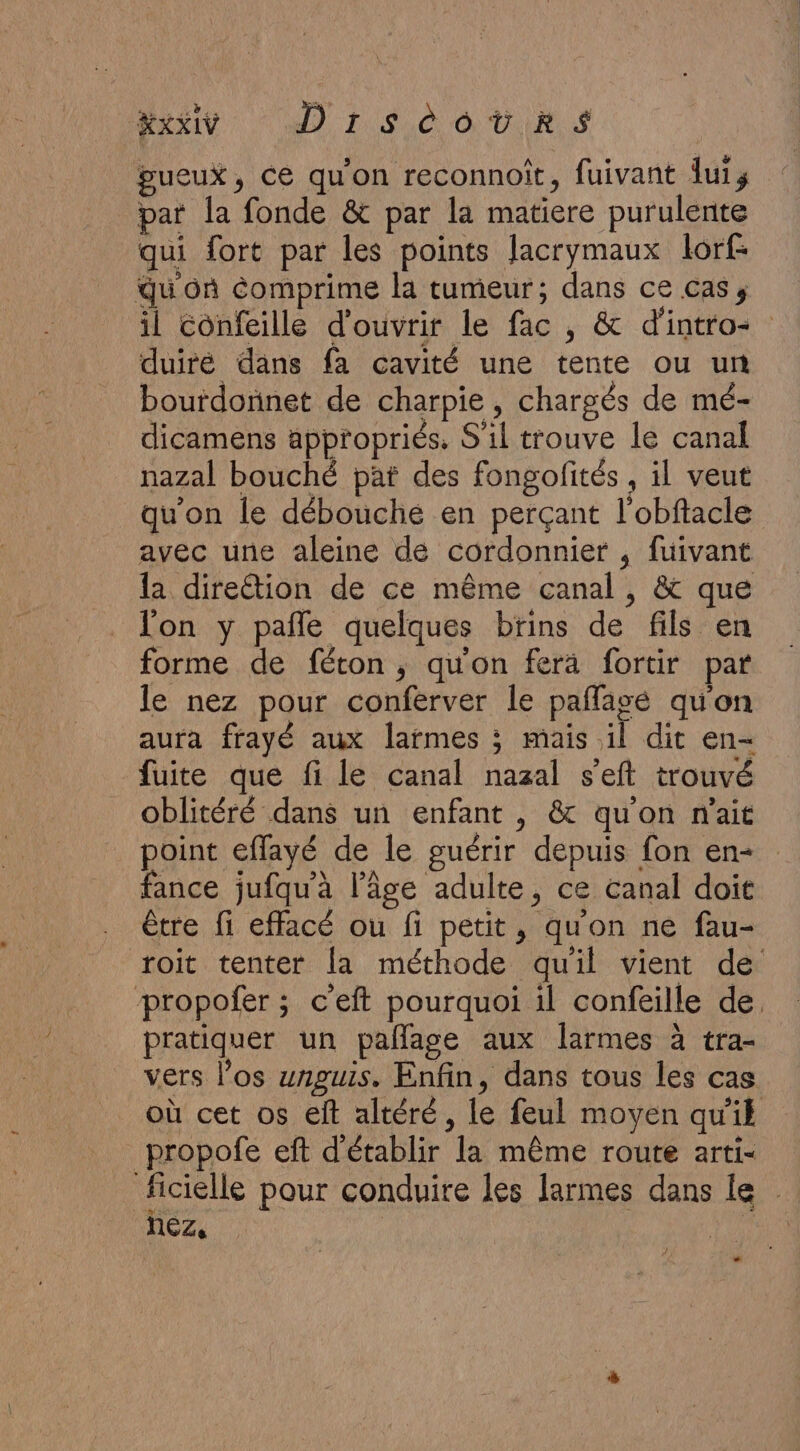 XXI DrsècotRrs gueux, ce qu'on reconnoît, fuivant uis par la fonde &amp; par la matiere purulente qui fort par les points Jacrymaux lorf- Qu on comprime la tumeur; dans ce cas, il Confeille d'ouvrir le fac , &amp; d'intro- duiré dans fa cavité une tente ou un bourdonnet de charpie, chargés de mé- dicamens appropriés, S'il trouve le canal nazal bouché pat des fongofités , il veut qu'on le débouché en perçant l'obftacle avec une aleine de cordonnier , fuivant la direétion de ce même canal, &amp; que l'on y pañle quelques brins de fils en forme de féton, qu'on ferä fortir par le nez pour conferver le paflagé qu'on aura frayé aux larmes ; mais il dit en- fuite que fi le canal nazal s’eft trouvé oblitéré dans un enfant , &amp; qu'on n'ait point effayé de le guérir depuis fon en fance jufqu'à l’âge adulte, ce canal doit être fi effacé ou fi petit, qu'on ne fau- roit tenter la méthode qu'il vient de propofer ; c’eft pourquoi il confeille de. pratiquer un pañlage aux larmes à tra- vers los unguis. Enfin, dans tous les cas où cet os elt altéré, le feul moyen qu'il propofe eft d'établir la même route arti- ficielle pour conduire les larmes dans le nez, | L2