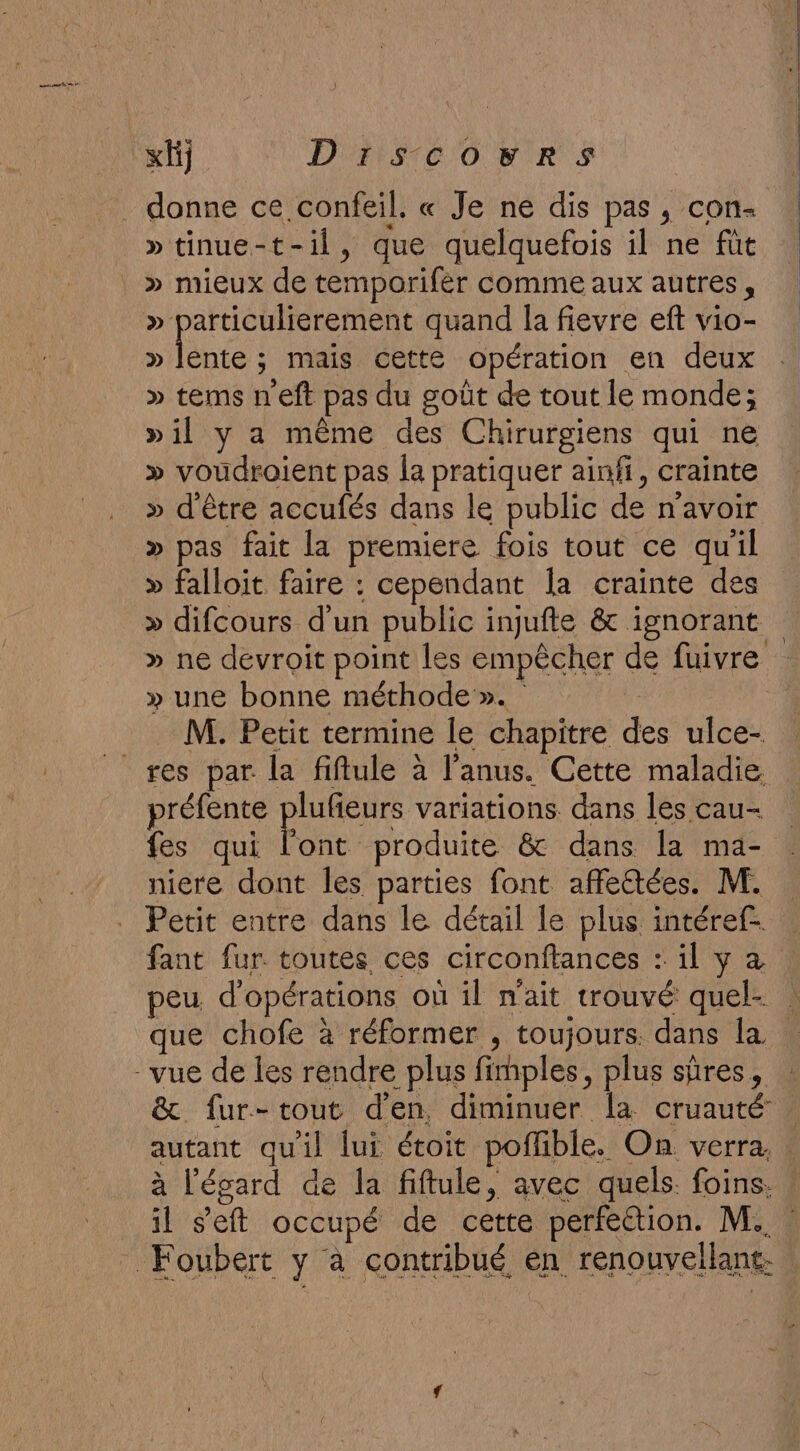 «fi DIsSscovrSs donne ce confeil. « Je ne dis pas , con- »tinue-t-il, que quelquefois il ne fût » particulierement quand la fievre eft vio- » Fe ; mais Oetté opération en deux » tems neft pas du goût de tout le monde; »il y a même des Chirurgiens qui ne » voudroient pas la pratiquer ainfi, crainte » d'être accufés dans le public de n'avoir » pas fait la premiere fois tout ce qu'il » falloit faire : cependant la crainte des » difcours d’un public injufte &amp; ignorant » ne devroit point les empêcher de fuivre » une bonne méthode ». M. Petit termine le chapitre des ulce- préfente plufeurs variations dans les cau- fes qui l'ont produite &amp; dans la ma- niere dont les parties font affectées. M. Petit entre dans le détail le plus. intéref- fant fur. toutes ces circonftances : il y à peu d'opérations où il n'ait trouvé quel- que chofe à réformer , toujours. dans la &amp; fur-tout d'en diminuer la cruauté autant qu'il lui étoit poffible. On. verra. à l'égard de la fiftule, avec quels. foins.