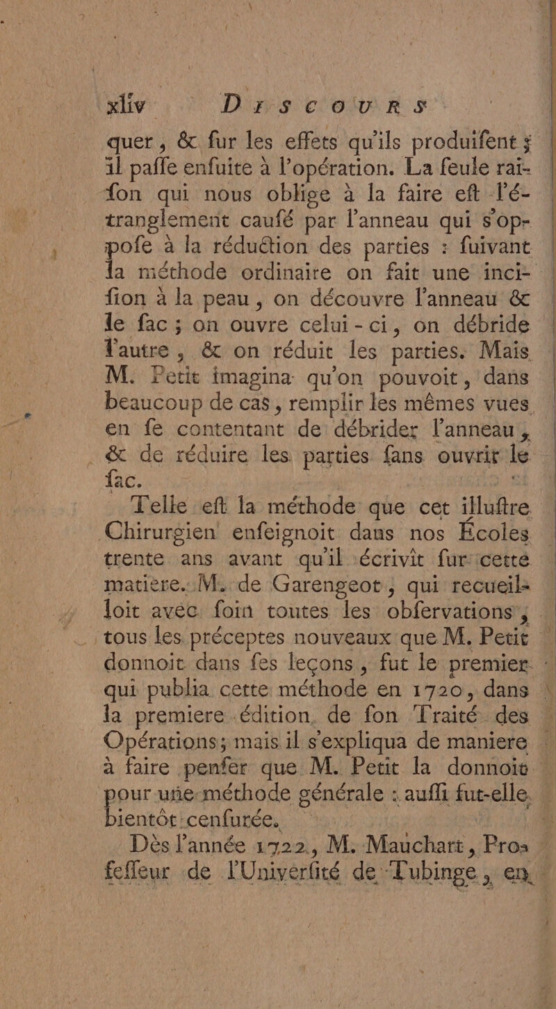 Miv : Dips COR S quer , &amp; fur les effets qu'ils produifent ; il paffe enfuite à l opération. La feule rat- “on qui nous oblige à la faire ef Té- tranglemerit caufé par l'anneau qui sop- fion à la peau , on découvre l'anneau &amp; le fac ; on ouvre celui-ci, on débride l'autre ; &amp; on réduit les parties. Mais M. Petit imagina qu'on pouvoit, dans en fe contentant de débrider l'anneau, . &amp; de réduire les parties fans ouvrit le fac. matière. M. de Garengeot, qui recueil- tous les préceptes nouveaux que M. Petit qui publia cette méthode en 1720, dans bientôt :cenfurée.