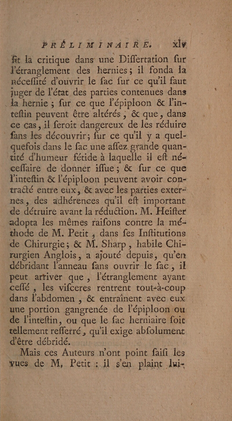 ft la critique dans une Differtation fur - l'étranglement des hernies; il fonda la néceflité d'ouvrir le fac fur ce qu'il faut juger de l’état des parties contenues dans . a hernie ; fur ce que l'épiploon &amp; l'in- teftin peuvent être altérés, &amp; que, dans ce cas, il feroit dangereux de les réduire fans les découvrir; fur ce qu'il y a quel- quefois dans le fac une affez grande quan- tité d'humeur fétide à laquelle il eft né- ceflaire de donner iflue; &amp; fur ce que l'inteftin &amp; l'épiploon peuvent avoir con- tracté entre eux, &amp; avec les parties exter- nes, des adhérences qu'il eft important de détruire avant la réduction. M. Heifter adopta les mêmes raifons contre la mé- thode de M. Petit ,; dans fes Inffitutions de Chirurgie; &amp; M. Sharp, habile Chi- rurgien Anglois, a ajouté depuis, qu’en débridant l'anneau fans ouvrir le fac, il peut arriver que , l'étranglement ayant ceflé , les vifceres rentrent tout-à-coup dans l'abdomen , &amp; entrainent avec eux une portion gangrenée de l'épiploon ou de l'inteftin, ou que le fac herniaire foit tellement refferré, qu'il exige abfolument d'être débridé. ‘ | Mais ces Auteurs nont point faifi les vues de M, Petic : il sen plaint lui-