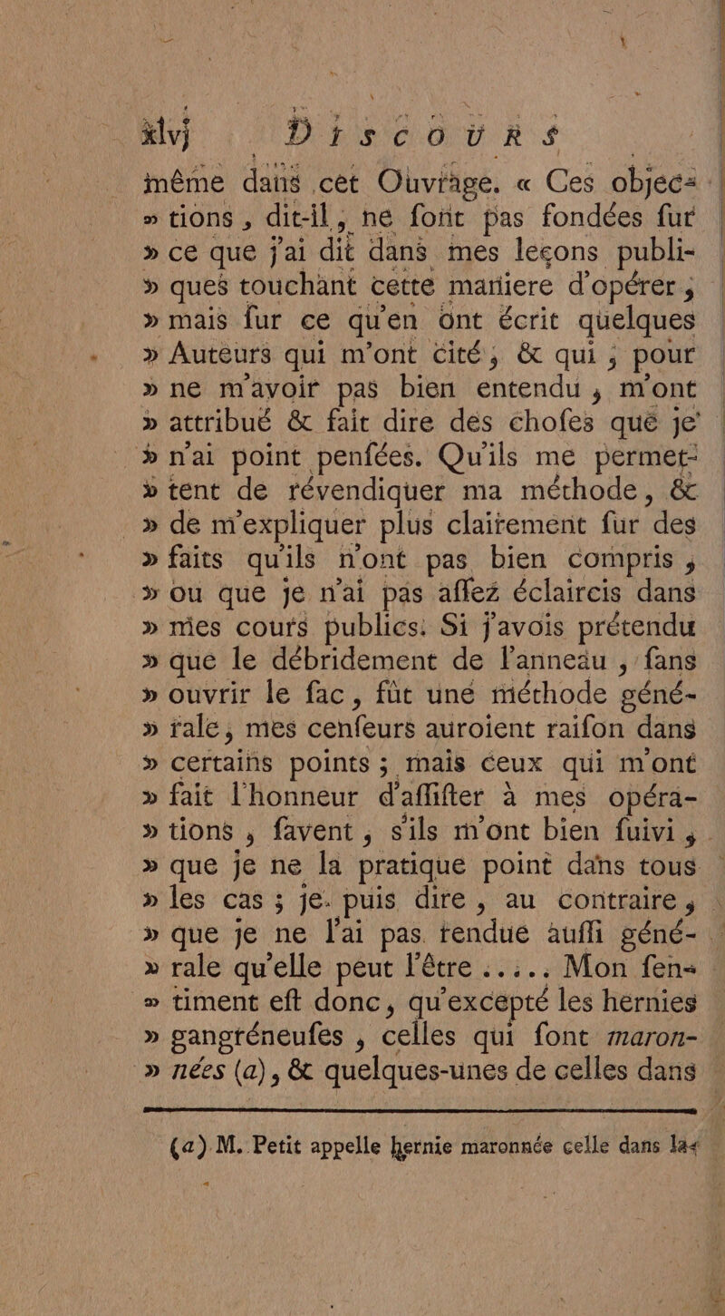 \ xlvj Discours » tiONS , dit-il, ne font pas fondées fur » CE que j'ai dié dans mes lecons publi- &gt; ques touchant cette matiere d'opérer ; » mais fur ce qu en Ont écrit quelques » Auteurs qui m ont Cité, &amp; qui; pour » ne mavoir pas bien cn ; mont D attribué &amp; fait dire dés chofes qué je &gt;» mai point penfées. Qu'ils me permet: » tent de révendiquer ma méthode, &amp; _» de m'expliquer plus clairement fur des » faits qu'ils mont pas bien compris , &gt; ou que Je nai pas aflez éclaircis dans » mes cours publics: Si j'avois prétendu » que le débridement de lanneäu , fans » ouvrir le fac, füt uné méthode géné- » rale, mes cenfeurs auroient raifon dans » certains points ; mais ceux qui m'ont » fait l'honneur d'aflifter à mes opéra- » rale qu’elle peut l'être ..... Mon fen- » timent eft donc, qu excepté les hérnies » gangténeufes ; celles qui font aron-