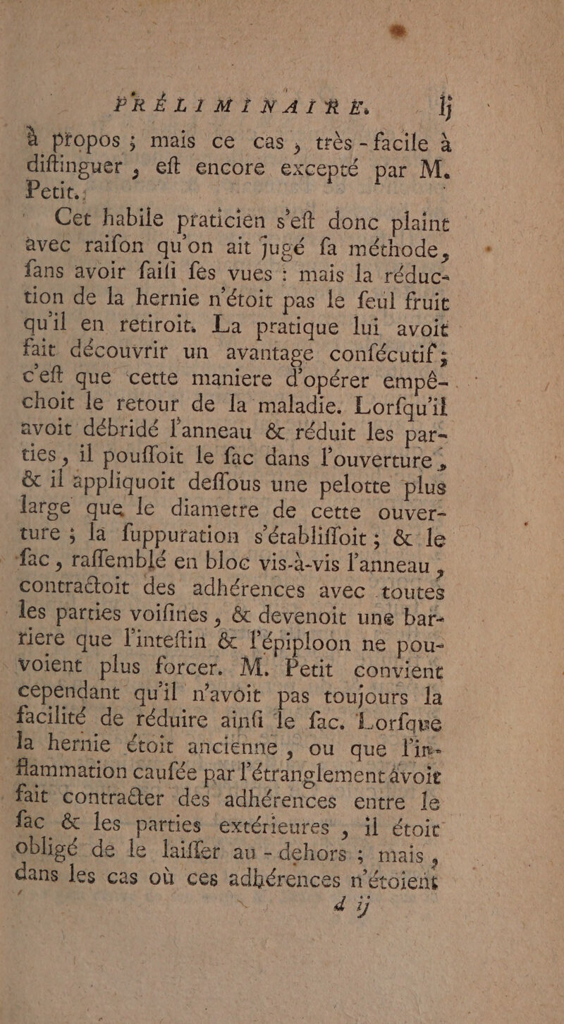 à pfopos ; mais ce cas, très - facile à diflinguer , eft encore excepté par M. Petit. : Lu | | Cet habile praticien s'eft donc plaint avec raifon quon ait jugé fa méthode, fans avoir faili fes vues : mais la réduc= tion de là hernie n'étoit pas le feul fruit qu'il en retiroit. La pratique lui avoit fait découvrir un avantage confécutif ; choit le retour de la maladie. Lorfqu'il avoit débridé l'anneau &amp; réduit les par- ties , il poufloit le fac dans l'ouverture , &amp; il appliquoit deflous une pelotte plus large que le diametre de cette ouver- ture ; la fuppuration s’établifloit ; &amp; le “ac, raflemblé en bloc vis-à-vis l'anneau , contraétoit des adhérences avec toutes les parties voifines , &amp; devenoit une bar- riere que l'inteftin &amp; lépiploon ne pou- voient plus forcer. M, Petit convient cépéndant qu'il n'avoit pas toujours la facilité de réduire ainfi le fac. Lorfque la hernie étoit ancienne , ou que l'in Hammation caufée par l'étranglementAvoie fait contraëter dés adhérences entre le fac &amp; les parties extérieures ; il étoit obligé de le laïffer au - dehors; mais ’ dans les cas où ces adhérences n'étoient &amp; RU