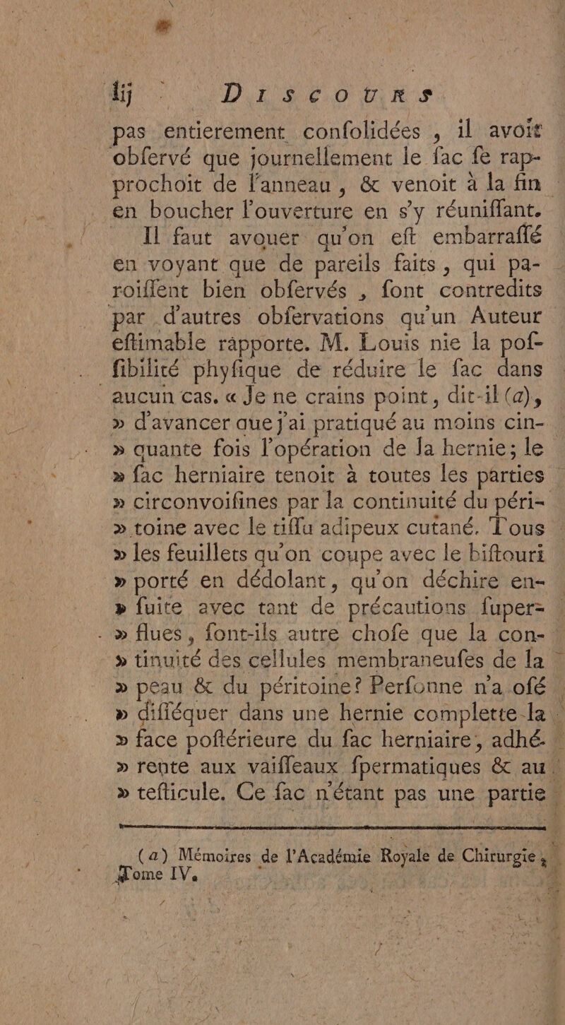 MT DE RE O TRS pas entierement confolidées , il avoit obfervé que journellement le fac fe rap- prochoït de l'anneau , &amp; venoit à la fin en boucher l'ouverture en s’y réuniflant. _ Il faut avouer qu'on eft embarraffé en voyant que de pareils faits, qui pa- roiflent bien obfervés , font contredits par d'autres obfervations qu'un Auteur eftimable rapporte. M. Louis nie la pof- fibilité phyfique de réduire le fac dans aucun cas. « Je ne crains point, dit-il (a), » d'avancer que j'ai pratiqué au moins cin-. » quante fois l'opération de Ja hernie; le » fac herniaire tenoit à toutes les parties . » circonvoifines par la continuité du péri- » toine avec le tiflu adipeux cutané, Tous. » les feuillets qu on coupe avec le biftouri »porté en dédolant, quon déchire en- » fuite avec tant de précautions fuper- - » flues, font-ils autre chofe que la con- » tinuité des cellules membraneufes de {a » peau &amp; du péritoine? Perfonne na ofé » difléquer dans une hernie complette la … » face poftérieure du fac herniaire, adhé. » rente aux vaifleaux fpermatiques &amp; au. » tefticule. Ce fac n'étant pas une partie” (a) Mémoires de l'Académie Royale de Chirurgie | Home IV. ft | d f